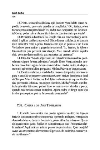 Jakob Lorber
406

     12. Nisto, se manifesta Roklus, que durante Meu Relato quase ex-
plodiu de revolta, querendo prender os templários: “Oh, Senhor, se eu
tivesse apenas uma partícula de Teu Poder, não escapariam tão facilmen-
te! Como podes tolerar abusos tão infernais com tamanha paciência?!
     13. Permitir a subsistência do Templo com sua miserável corja sacer-
dotal, é aplicar paciência excessiva! Dia a dia sua traficâncias se tornam
mais evidentes entre o povo, fazendo com que se perca a fé no Deus
Verdadeiro, para aceitar o paganismo racional. Tu, Senhor, és Sábio e
tens motivos para permitir essa situação. Mas, quando vierem aqueles
dois, peço me dares paciência para suportar sua presença!”
     14. Digo Eu: “Não te aflijas; terás um entendimento com eles e possi-
velmente alguns fariseus aderirão à Verdade. Entre Meus apóstolos tam-
bém se encontram alguns fariseus convertidos e, não faz muito, ainda pro-
curavam agir contra Mim, porquanto Minhas Palavras os denunciaram.
     15. Dentro em breve, a medida dos horrores templários estará com-
pleta e, antes de se passarem sessenta anos, nem mais se descobrirá o local
do Templo. Minha Paciência e Indulgência são enormes e quase ilimita-
das, porém não infinitas, nos corpos cósmicos. Minha Verdade, que des-
truiu planetas teimosos, poderá fazer o mesmo com cidades e povos,
quando sua medida estiver completa. Agora podes te dirigir com teus
irmãos para o pátio; pois os fariseus não demorarão!”



      208. ROKLUS E OS DOIS TEMPLÁRIOS

     1. O chefe dos essênios não precisa aguardar muito; tão logo os
fariseus souberam onde se encontrava operando milagres, entregaram
algum dinheiro ao dono da hospedaria, para cuidar dos enfermos. Quan-
do aparecem no pátio, Roklus os cumprimenta e diz: “Procurais o che-
fe essênio? Aqui está em minha pessoa despretensiosa. Que desejais?
Aviso-vos externardes abertamente a petição, do contrário, teríeis vin-
do inutilmente.”
 