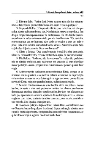 O Grande Evangelho de João – Volume VIII
                                                                       407

      2. Diz um deles: “Assim farei. Nesse assunto não admito testemu-
nhas, e talvez fosse possível falarmos a sós, num recinto qualquer.”
      3. Responde Roklus: “O que não é licito para príncipes, reis e impe-
rador, não se aplica também a vós. Não há mais reserva e segredos, a fim
de que ninguém nos possa acusar de mistificação. Por isto, também cura-
mos diante de todos e não no castelo, por vós tão difamado. Nós, essênios,
representamos um só homem; não pode ser oculto o que um sabe e
pode. Falai sem rodeios, ou voltai de onde viestes. Acrescento mais: Não
exijais algo injusto perante Deus e os homens!”
      4. Obsta o fariseu: “Que transformação é esta?! Há dois anos atrás,
falaste de modo diferente e certamente também agiste de maneira diversa!”
      5. Diz Roklus: “Pode ser; não havendo na Terra algo tão perfeito a
não se admitir evolução, não estávamos em situação tal que impedisse
maior perfeição. Assim, progredimos e mudamos de pensar, querer, falar
e agir.
      6. Anteriormente curávamos com cerimônias fúteis, porque os ig-
norantes assim queriam, e o motivo nefasto se baseava na superstição
cerimoniosa, na qual os sacerdotes egoístas e gananciosos, que se diziam
servos de Deus, exigindo grandes honras, os haviam enterrado.
      7. Sempre consideramos os semelhantes, ricos ou pobres, nossos
irmãos, de sorte a não mais podermos aceitar tais abusos; resolvemos
demonstrar a todos a Verdade e as tolices deles. Por isto, nos afastamos de
tudo que apresentasse a mesma aparência de mistificação secreta; falamos
e agimos com todos, portanto também convosco, sem receio, considera-
ção e medo. Sois iguais a qualquer um.
      8. Caso vossa petição esteja contra as Leis de Deus, consideramo-vos
e o Templo abaixo de qualquer irracional. Expus a situação abertamente
e qual o motivo; por certo, compreendeis como deve ser vossa atitude, se
quiserdes conseguir alguma finalidade real e boa.”
 