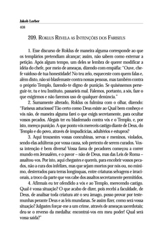Jakob Lorber
408

      209. ROKLUS REVELA AS INTENÇÕES DOS FARISEUS

      1. Esse discurso de Roklus de maneira alguma corresponde ao que
os templários pretendiam alcançar; assim, não sabem como externar a
petição. Após algum tempo, um deles se lembra de querer modificar a
idéia do chefe, por meio de ameaças, dizendo com empáfia: “Ouve, che-
fe vaidoso de tua honestidade! No teu zelo, esqueceste com quem falas e,
além disto, não só blasfemaste contra nossas pessoas, mas também contra
o próprio Templo, fazendo-te digno de punição. Se quiséssemos perse-
guir-te, tu e teu Instituto, passaríeis mal. Falemos, portanto, a sós, faze o
que exigirmos e não faremos uso de qualquer denúncia.”
      2. Sumamente alterado, Roklus os fulmina com o olhar, dizendo:
“Fariseus astuciosos! Tão certo como Deus existe ao Qual bem conheço e
vós não, de maneira alguma farei o que exigis secretamente, para ocultar
vossos pecados. Alegais ter eu blasfemado contra vós e o Templo, e, por
isto, mereço punição. A que ponto vós mereceis castigo diante de Deus, do
Templo e do povo, através de impudicícias, adultérios e estupros?
      3. Aqui trouxestes vossas concubinas, servas e meninos, violados,
sendo elas adúlteras por vossa causa, sob pretexto de serem curados. Vos-
sa intenção é bem diversa! Vossa fama de pecadores começou a correr
mundo em Jerusalém, e o pavor – não de Deus, mas das Leis de Roma –
assaltou-vos. Por isto, aqui chegastes e quereis, para encobrir vossos peca-
dos, não a cura dos infelizes, mas que sejam mortos por nós ou, no míni-
mo, desterrados para terras longínquas, entre criaturas selvagens e irraci-
onais, a troco da parte que vos cabe dos assaltos secretamente permitidos.
      4. Afirmais eu ter ofendido a vós e ao Templo, merecendo castigo.
Qual é vossa situação? O que acabo de dizer, pois recebi a faculdade, de
Deus, de analisar toda criatura até o seu âmago, posso provar por teste-
munhas perante Deus e as leis mundanas. Se assim fizer, como será vossa
situação? Julgastes forçar-me a um crime, através de ameaças sacerdotais;
deu-se o reverso da medalha: encontrai-vos em meu poder! Qual será
vossa saída?”
 