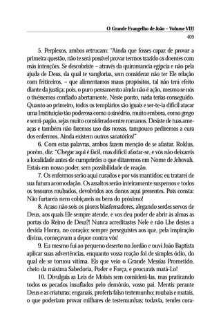 O Grande Evangelho de João – Volume VIII
                                                                         409

     5. Perplexos, ambos retrucam: “Ainda que fosses capaz de provar a
primeira questão, não te será possível provar termos trazido os doentes com
más intenções. Se descobriste – através da quiromancia egípcia e não pela
ajuda de Deus, da qual te vanglorias, sem considerar não ter Ele relação
com feiticeiros, – que alimentamos maus propósitos, tal não terá efeito
diante da justiça; pois, o puro pensamento ainda não é ação, mesmo se nós
o tivéssemos confiado abertamente. Neste ponto, nada terias conseguido.
Quanto ao primeiro, todos os templários são iguais e ser-te-ia difícil atacar
uma Instituição tão poderosa como o sinédrio, muito embora, como grego
e semi-pagão, sejas muito considerado entre romanos. Desiste de tuas ame-
aças e também não faremos uso das nossas, tampouco pediremos a cura
dos enfermos. Ainda existem outros sanatórios!”
     6. Com estas palavras, ambos fazem menção de se afastar. Roklus,
porém, diz: “Chegar aqui é fácil, mas difícil afastar-se, e vós não deixareis
a localidade antes de cumprirdes o que ditaremos em Nome de Jehovah.
Estais em nosso poder, sem possibilidade de reação.
     7. Os enfermos serão aqui curados e por vós mantidos; eu tratarei de
sua futura acomodação. Os assaltos serão inteiramente suspensos e todos
os tesouros roubados, devolvidos aos donos aqui presentes. Pois consta:
Não furtareis nem cobiçareis os bens do próximo!
     8. Acaso não sois os piores blasfemadores, alegando serdes servos de
Deus, aos quais Ele sempre atende, e vos deu poder de abrir às almas as
portas do Reino de Deus?! Nunca acreditastes Nele e não Lhe destes a
devida Honra, no coração; sempre perseguistes aos que, pela inspiração
divina, começavam a depor contra vós!
     9. Eu mesmo fui ao pequeno deserto no Jordão e ouvi João Baptista
aplicar suas advertências, enquanto vossa reação foi de simples ódio, do
qual ele se tornou vítima. Eis que veio o Grande Messias Prometido,
cheio da máxima Sabedoria, Poder e Força, e procurais matá-Lo!
     10. Divulgais as Leis de Moisés sem considerá-las, mas praticando
todos os pecados insuflados pelo demônio, vosso pai. Mentis perante
Deus e as criaturas; enganais, proferis falso testemunho; roubais e matais,
o que poderiam provar milhares de testemunhas; todavia, tendes cora-
 