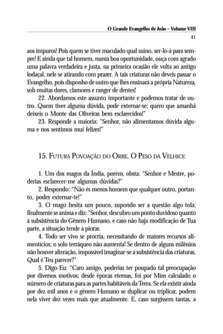 O Grande Evangelho de João – Volume VIII
                                                                         41

aos impuros! Pois quem se tiver maculado qual suíno, ser-lo-á para sem-
pre! E ainda que tal homem, numa boa oportunidade, ouça com agrado
uma palavra verdadeira e justa, na primeira ocasião ele volta ao antigo
lodaçal, nele se atirando com prazer. A tais criaturas não deveis passar o
Evangelho, pois disponho de outro que lhes ensinará a própria Natureza,
sob muitas dores, clamores e ranger de dentes!
     22. Abordamos este assunto importante e podemos tratar de ou-
tro. Quem tiver alguma dúvida, pode externar-se; quero que amanhã
deixeis o Monte das Oliveiras bem esclarecidos!”
     23. Responde a maioria: “Senhor, não alimentamos dúvida algu-
ma e nos sentimos mui felizes!”



     15. FUTURA POVOAÇÃO DO ORBE. O PESO DA VELHICE

     1. Um dos magos da Índia, porém, obsta: “Senhor e Mestre, po-
derias esclarecer-me algumas dúvidas?”
     2. Respondo: “Não és menos homem que qualquer outro, portan-
to, podes externar-te!”
     3. O mago hesita um pouco, supondo ser a questão algo tola;
finalmente se anima e diz: “Senhor, descubro um ponto duvidoso quanto
à subsistência do Gênero Humano, e caso não haja modificação de Tua
parte, a situação tende a piorar.
     4. Todo ser vivo se procria, necessitando de maiores recursos ali-
mentícios; o solo terráqueo não aumenta! Se dentro de alguns milênios
não houver alteração, impossível imaginar-se a subsistência das criaturas.
Qual é Teu parecer?”
     5. Digo Eu: “Caro amigo, poderias ter poupado tal preocupação
por diversos motivos; desde épocas eternas, foi por Mim calculado o
número de criaturas para as partes habitáveis da Terra. Se ela existir ainda
por dez mil anos e o gênero Humano se duplicar ou triplicar, podem
nela viver dez vezes mais que atualmente. E, caso surgissem tantas, a
 