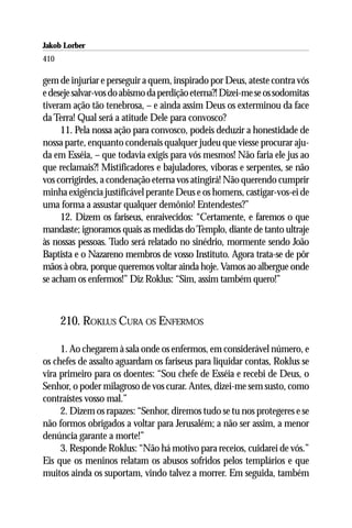 Jakob Lorber
410

gem de injuriar e perseguir a quem, inspirado por Deus, ateste contra vós
e deseje salvar-vos do abismo da perdição eterna?! Dizei-me se os sodomitas
tiveram ação tão tenebrosa, – e ainda assim Deus os exterminou da face
da Terra! Qual será a atitude Dele para convosco?
     11. Pela nossa ação para convosco, podeis deduzir a honestidade de
nossa parte, enquanto condenais qualquer judeu que viesse procurar aju-
da em Esséia, – que todavia exigis para vós mesmos! Não faria ele jus ao
que reclamais?! Mistificadores e bajuladores, víboras e serpentes, se não
vos corrigirdes, a condenação eterna vos atingirá! Não querendo cumprir
minha exigência justificável perante Deus e os homens, castigar-vos-ei de
uma forma a assustar qualquer demônio! Entendestes?”
     12. Dizem os fariseus, enraivecidos: “Certamente, e faremos o que
mandaste; ignoramos quais as medidas do Templo, diante de tanto ultraje
às nossas pessoas. Tudo será relatado no sinédrio, mormente sendo João
Baptista e o Nazareno membros de vosso Instituto. Agora trata-se de pôr
mãos à obra, porque queremos voltar ainda hoje. Vamos ao albergue onde
se acham os enfermos!” Diz Roklus: “Sim, assim também quero!”



      210. ROKLUS CURA OS ENFERMOS

     1. Ao chegarem à sala onde os enfermos, em considerável número, e
os chefes de assalto aguardam os fariseus para liquidar contas, Roklus se
vira primeiro para os doentes: “Sou chefe de Esséia e recebi de Deus, o
Senhor, o poder milagroso de vos curar. Antes, dizei-me sem susto, como
contraístes vosso mal.”
     2. Dizem os rapazes: “Senhor, diremos tudo se tu nos protegeres e se
não formos obrigados a voltar para Jerusalém; a não ser assim, a menor
denúncia garante a morte!”
     3. Responde Roklus: “Não há motivo para receios, cuidarei de vós.”
Eis que os meninos relatam os abusos sofridos pelos templários e que
muitos ainda os suportam, vindo talvez a morrer. Em seguida, também
 