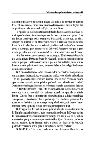 O Grande Evangelho de João – Volume VIII
                                                                       411

as moças e mulheres começam a fazer um relato de arrepiar os cabelos
dos chefes de assalto, mormente quando elas mostram as mutilações físi-
cas praticadas pela insaciável volúpia dos templários.
      4. Após se ter Roklus certificado de tudo diante das testemunhas, ele
se vira profundamente alterado para os fariseus e seus empregados: “Isto
não houve desde que existe o mundo! Praticando crimes tais, tendes a
coragem de afirmar ter eu blasfemado contra o Templo, porque o classi-
fiquei de antro de víboras e assassinos? Qual teria sido o demônio que vos
gerou e até ungiu para sacerdotes de Jehovah? Asseguro-vos que o pró-
prio Imperador será disto informado! Em breve saberemos sua decisão!”
      5. Voltando-se para os doentes, ele prossegue: “Em Nome de Jehovah,
que veio a nós na Pessoa de Jesus de Nazareth, odiado e perseguido pelos
fariseus, porque testifica contra eles, e que me deu o Poder para curar os
doentes apenas pela fé e vontade, levanto minhas mãos e digo: Sede com-
pletamente curados!”
      6. A esta exclamação, todos estão curados, de modo a não apresenta-
rem a menor cicatriz física, e exclamam, inclusive os chefes salteadores:
“Isto só é possível a Deus. Por isto, merece todo louvor, gratidão e honra,
e por nos ter revelado os templários, podendo nos defender contra eles!”
Do mesmo modo agradecem os ex-enfermos, virando as costas aos fariseus.
      7. Diz-lhes Roklus: “Bem, isto foi resolvido em Nome do Senhor;
passemos a outro assunto!” Os fariseus sabendo ao que ele se referia,
dizem: “Queira fixar a importância necessária para a subsistência dessas
vinte pessoas. Quanto ao tributo, podes agir com os chefes presentes. De
nossa parte, desistiremos para sempre daqueles lucros; pois começamos a
perceber nossa injustiça e tudo faremos para reparar o mal.
      8. Chegando a Jerusalém, nossa primeira tarefa será o afastamento
do Templo; a partir de agora, após termos visto o Poder de Deus e ouvin-
do tuas sérias advertências que fizeram surgir em nós a Luz da fé, aplica-
remos o tempo que nos resta para outros fins. Que Deus nos perdoe os
muitos pecados! E tu, homem sábio e pleno do Espírito de Jehovah,
queira determinar a soma para a subsistência dessas criaturas.”
      9. Diz Roklus: “Em vosso poder se acham oitocentas libras de ouro
 