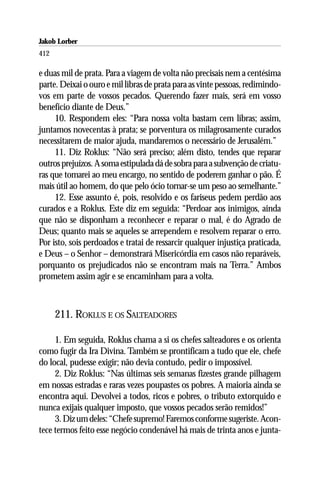 Jakob Lorber
412

e duas mil de prata. Para a viagem de volta não precisais nem a centésima
parte. Deixai o ouro e mil libras de prata para as vinte pessoas, redimindo-
vos em parte de vossos pecados. Querendo fazer mais, será em vosso
benefício diante de Deus.”
     10. Respondem eles: “Para nossa volta bastam cem libras; assim,
juntamos novecentas à prata; se porventura os milagrosamente curados
necessitarem de maior ajuda, mandaremos o necessário de Jerusalém.”
     11. Diz Roklus: “Não será preciso; além disto, tendes que reparar
outros prejuízos. A soma estipulada dá de sobra para a subvenção de criatu-
ras que tomarei ao meu encargo, no sentido de poderem ganhar o pão. É
mais útil ao homem, do que pelo ócio tornar-se um peso ao semelhante.”
     12. Esse assunto é, pois, resolvido e os fariseus pedem perdão aos
curados e a Roklus. Este diz em seguida: “Perdoar aos inimigos, ainda
que não se disponham a reconhecer e reparar o mal, é do Agrado de
Deus; quanto mais se aqueles se arrependem e resolvem reparar o erro.
Por isto, sois perdoados e tratai de ressarcir qualquer injustiça praticada,
e Deus – o Senhor – demonstrará Misericórdia em casos não reparáveis,
porquanto os prejudicados não se encontram mais na Terra.” Ambos
prometem assim agir e se encaminham para a volta.



      211. ROKLUS E OS SALTEADORES

     1. Em seguida, Roklus chama a si os chefes salteadores e os orienta
como fugir da Ira Divina. Também se prontificam a tudo que ele, chefe
do local, pudesse exigir; não devia contudo, pedir o impossível.
     2. Diz Roklus: “Nas últimas seis semanas fizestes grande pilhagem
em nossas estradas e raras vezes poupastes os pobres. A maioria ainda se
encontra aqui. Devolvei a todos, ricos e pobres, o tributo extorquido e
nunca exijais qualquer imposto, que vossos pecados serão remidos!”
     3. Diz um deles: “Chefe supremo! Faremos conforme sugeriste. Acon-
tece termos feito esse negócio condenável há mais de trinta anos e junta-
 
