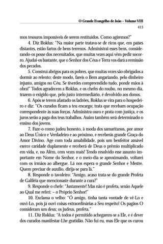 O Grande Evangelho de João – Volume VIII
                                                                       413

mos tesouros impossíveis de serem restituídos. Como agiremos?”
     4. Diz Roklus: “Na maior parte tratava-se de ricos que, em países
distantes, estão fartos de bens terrenos. Administrai esses bens, conside-
rando-os posse dos necessitados, que muitas vezes aqui vêm pedir socor-
ro. Ajudai-os bastante, que o Senhor dos Céus e Terra vos dará a remissão
dos pecados.
     5. Construí abrigos para os pobres, que muitas vezes são obrigados a
dormir ao relento; deste modo, fareis o Bem angariando, pelo dinheiro
injusto, amigos no Céu. Se tiverdes compreendido tudo, ponde mãos à
obra!” Todos agradecem a Roklus, e os chefes do roubo, no mesmo dia,
trazem o exigido que, pelo justo intermediário, é devolvido aos donos.
     6. Após se terem afastado os ladrões, Roklus se vira para o hospedei-
ro e diz: “Os curados ficam a teu encargo; trata que recebam ocupação
correspondente às suas forças. Administra ouro e prata com justiça, e os
juros serão a paga dos teus trabalhos. Assim também será determinado o
ensino dos jovens.
     7. Faze-o como judeu honesto, à moda dos samaritanos, por amor
ao Deus Único e Verdadeiro e ao próximo, e receberás grande Graça do
Amor Divino. Age com toda amabilidade, pois um benfeitor amável
exerce caridade duplamente e receberá de Deus o prêmio multiplicado
em vida, e, no Além, cem vezes mais! Tendo resolvido esse assunto im-
portante em Nome do Senhor, e o meio-dia se aproximando, voltarei
com os irmãos ao albergue. Lá nos espera o grande Senhor e Mestre.
Quem precisar de auxílio, dirija-se para lá.”
     8. Responde o tavoleiro: “Amigo, acaso trata-se do grande Profeta
de Galiléia que mencionaste durante a cura?”
     9. Responde o chefe: “Justamente! Mas não é profeta, senão Aquele
ao Qual me referi: – o Próprio Senhor!”
     10. Exclama o velho: “Ó amigo, tinha tanta vontade de vê-Lo e
ouvi-Lo, pois já ouvi coisas extraordinárias a Seu respeito! Os pagãos O
consideram um deus; os judeus, profeta.”
     11. Diz Roklus: “A todos é permitido achegarem-se a Ele, e é dever
dos curados manifestar-Lhe gratidão. Não fui eu, mas Ele que os curou
 