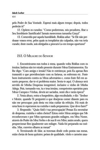 Jakob Lorber
414

pelo Poder de Sua Vontade. Esperai mais algum tempo; depois, todos
poderão ir!”
    12. Opõem os curados: “Como poderemos, nós pecadores, fitar o
Seu Semblante Santificado? Jamais merecemos tamanha Graça!”
    13. Comovido por aquela humildade, Roklus aduz: “Se Ele não per-
doasse vossos erros, pelos quais os templários são culpados, não vos teria
curado; deste modo, sois obrigados a procurá-Lo em tempo oportuno!”



      212. O MILAGRE DO SENHOR

     1. Encontrávamo-nos todos à mesa, quando volta Roklus com os
irmãos; lastima não ter estado presente durante Meus Ensinamentos. Eu
lhe digo: “Caro amigo e irmão! Não te entristeças; pois Eu apenas lhes
transmiti o que providenciaste com os fariseus, os enfermos etc. Foste
bom instrumento contra os Meus adversários e, como foste fiel em as-
sunto pequeno, dar-te-ei problema maior. Senta-te aqui. O almoço será
servido de Minha Despensa inesgotável, inclusive o vinho de Minha
Adega. Pois, tornando-vos, tu e teus irmãos, competentes operários para
Meus Campos e Vinhas, deveis ser saciados, neste dia e nesta época!”
     2. Nesta altura, entra o hospedeiro, algo encabulado, e diz: “Senhor
e Mestre, quando Te perguntei o que desejavas comer disseste para eu
não me preocupar; pois desta vez irias cuidar da refeição. Há mais de
uma hora te esperamos na cozinha e nada preparamos. Que devo fazer?”
     3. Respondo: “Quão fútil é tua preocupação! Pensas Eu necessitar
de despensa, cozinha e odres cheios?! Estou entre Meus amigos que Me
reconheceram e por Mim operaram grandes milagres, em Meu Nome,
através do Poder do Meu Verbo e de sua fé em Mim; assim sendo, quero
proporcionar-lhes igualmente um milagre. Nada foi preparado na cozi-
nha. Mas, convém olhares as mesas!”
     4. Terminando de falar, as travessas desde cedo postas nas mesas,
estão cheias de bons quitutes: peixes de qualidade, vitelo e carneiro assa-
 