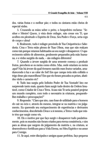 O Grande Evangelho de João – Volume VIII
                                                                      415

dos, várias frutas e o melhor pão; e todos os cântaros estão cheios de
especial vinho.
     5. Cruzando as mãos sobre o peito, o hospedeiro exclama: “Se-
nhor e Mestre! Quem, à vista deste milagre, não cresse em Ti, que
acolhes em plenitude o Espírito de Deus, Seu Poder e Força, seria cego
de corpo e alma!
     6. Realmente, tudo é milagre provindo de Tua Onipotência e Sabe-
doria; Céus e Terra estão plenos de Tuas Obras, mas que não realçam
como tais porque estamos habituados ao seu surgir e desaparecer. O apa-
recimento súbito de alimentos, geralmente preparados pela mão huma-
na, e o vinho surgido do nada, – são milagres diferentes!
     7. Quando a árvore surgida de uma semente começa a produzir
frutos, percebem-se os meios como efeito. Mas, onde estariam os meios
aqui? Não há árvore da qual tivessem nascido esses frutos variados, ama-
durecendo à luz e ao calor do Sol! Em que campo teria sido colhido o
trigo desse pão maravilhoso? Em que rio foram pescados os peixes, abati-
dos vitelo e carneiro etc?
     8. Tudo isso surgiu pelo Infinito Poder de Tua Vontade! Isto me
surpreende tanto mais, quanto fazes surgir tudo dentro da Ordem Imu-
tável, como Criador de Céus e Terra. Acaso não Te seria possível projetar
um mundo completo, com todo o necessário às criaturas, poupando-
lhes trabalho e preocupações?”
     9. Respondo: “Claro que sim, caso fosse de utilidade para o homem
ele cair no ócio e, através do mesmo, integrar-se na matéria e no julga-
mento. Eu querendo seu enriquecimento de experiências e derivantes
conhecimentos, descobrindo Deus e a si mesmo, a Terra e tudo que exis-
te têm que surgir como vês.
     10. Eis o motivo por que faço surgir e desaparecer tudo paulatina-
mente, pois os mundos não foram criados para eterna consistência, e sim
para as almas que surgem do julgamento da matéria e, na criatura, se
desenvolvem e fortificam para a Vida Eterna, no Meu Espírito e no amor
para Comigo.
     11. Se aqui, entre discípulos e amigos quase perfeitos, faço pequena
 