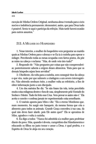 Jakob Lorber
416

exceção de Minha Ordem Original, nenhuma alma é tentada para o ócio
nocivo e indolência permanente; demonstrei, assim, que para Deus tudo
é possível. Senta-te aqui e participa da refeição. Mais tarde haverá ocasião
para outros assuntos.”



      213. A MULHER DO HOSPEDEIRO

     1. Nesse ínterim, a mulher do hospedeiro vem perguntar ao marido
quais as Minhas Ordens para o almoço e se Eu ia à cozinha para operar o
milagre. Percebendo todas as mesas ocupadas com fartos pratos, ela põe
as mãos na cabeça e exclama: “Mas, de onde veio isto tudo?”
     2. Responde ele: “Não perguntes por coisas que não compreenderi-
as; posteriormente saberás a origem desses alimentos. Trata para que os
demais hóspedes sejam bem servidos!”
     3. Obediente, ela volta para a cozinha, sem conseguir tirar da cabeça
o que vira, razão por que submete a criadagem a um severo interrogató-
rio. Não obtendo nenhum êxito, a mulher volta ao refeitório, a fim de
obter informação junto a um discípulo.
     4. Um dos essênios lhe diz: “Se não fosses tão tola, terias percebido
muita coisa milagrosa dentro e fora de casa, simplesmente pela Vontade do
Senhor e Mestre. Tudo foi feito nos Céus. Vem provar se assim não é.” Ela
aceita o convite e confessa jamais ter experimentado coisa semelhante.
     5. O essênio aponta para Mim e diz: “Eis o eterno Mordomo que,
num momento, fez surgir este banquete, da mesma forma que cria o
alimento para todos os animais. Grande Graça concedeu à tua casa, da
qual não deves fazer alarde, pois Ele assim quer!” Ela se aproxima de
Mim, agradece e volta à cozinha.
     6. Eu digo a todos: “Nunca foi admitida u’a mulher para profetizar
diante do povo. Mas, quando é devota, cumpridora dos Mandamentos e
educando os filhos no justo temor e amor a Deus, é qual profeta, e o
Espírito de Deus Se aloja em seu coração.
 