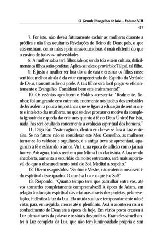 O Grande Evangelho de João – Volume VIII
                                                                            417

      7. Por isto, não deveis futuramente excluir as mulheres durante a
prédica e não lhes ocultar as Revelações do Reino de Deus; pois, o que
elas ensinam, como mães e primeiras educadoras, é mais eficiente do que
o ensino de todas as universidades.
      8. A mulher sábia terá filhos sábios; sendo tola e sem cultura, dificil-
mente os filhos serão profetas. Aplica-se neles o provérbio: Tal pai, tal filho.
      9. É justo a mulher ser boa dona de casa e ensinar os filhos nesse
sentido; melhor ainda é ela estar compenetrada do Espírito da Verdade
de Deus, transmitindo-o à prole. A tais filhos será fácil pregar-se eficien-
temente o Evangelho. Considerai bem este ensinamento!”
      10. Os essênios agradecem e Roklus acrescenta: “Realmente, Se-
nhor, foi um grande erro entre nós, mormente nos judeus dos arrabaldes
de Jerusalém, a pouca importância que se ligava à educação de sentimen-
to e intelecto das mulheres, no que se deve procurar o motivo da comple-
ta ignorância e queda das criaturas quanto à fé no Deus Único! Por isto,
nada lhes será ocultado concernente à evolução espiritual dos homens.”
      11. Digo Eu: “Assim agindo, dentro em breve se fará a Luz entre
eles. Se no futuro não se considerar este Meu Conselho, as mulheres
tornar-se-ão vaidosas e orgulhosas, e a antiga treva se apresentará, apa-
gando a fé e esfriando o amor. Virá uma época de aflição como jamais
houve. Pois agora, todos recebem por Mim a Luz claríssima. A Lua sendo
encoberta, aumenta a escuridão da noite; entretanto, será mais suportá-
vel do que o obscurecimento total do Sol. Meditai a respeito.”
      12. Dizem os apóstolos: “Senhor e Mestre, não entendemos o senti-
do espiritual desse quadro. O que é a Lua e o que é o Sol?”
      13. Respondo: “Quanto tempo terei que palmilhar entre vós, até
vos tornardes completamente compreensivos?! A época de Adam, em
relação à educação espiritual das criaturas através dos profetas, pela reve-
lação, é idêntica à luz da Lua. Ela muda sua luz e temporariamente não é
vista, para, em seguida, crescer até o plenilúnio. Assim aconteceu com o
conhecimento de Deus até a época de hoje. Em vários povos cresceu à
Luz plena através da palavra e os sinais dos profetas. Eram eles semelhan-
tes à Luz completa da Lua, que não tem luminosidade própria e sim
 