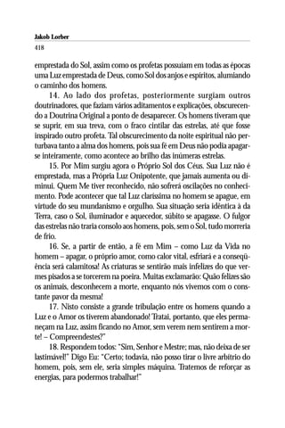 Jakob Lorber
418

emprestada do Sol, assim como os profetas possuíam em todas as épocas
uma Luz emprestada de Deus, como Sol dos anjos e espíritos, alumiando
o caminho dos homens.
      14. Ao lado dos profetas, posteriormente surgiam outros
doutrinadores, que faziam vários aditamentos e explicações, obscurecen-
do a Doutrina Original a ponto de desaparecer. Os homens tiveram que
se suprir, em sua treva, com o fraco cintilar das estrelas, até que fosse
inspirado outro profeta. Tal obscurecimento da noite espiritual não per-
turbava tanto a alma dos homens, pois sua fé em Deus não podia apagar-
se inteiramente, como acontece ao brilho das inúmeras estrelas.
      15. Por Mim surgiu agora o Próprio Sol dos Céus. Sua Luz não é
emprestada, mas a Própria Luz Onipotente, que jamais aumenta ou di-
minui. Quem Me tiver reconhecido, não sofrerá oscilações no conheci-
mento. Pode acontecer que tal Luz claríssima no homem se apague, em
virtude do seu mundanismo e orguIho. Sua situação seria idêntica à da
Terra, caso o Sol, iluminador e aquecedor, súbito se apagasse. O fulgor
das estrelas não traria consolo aos homens, pois, sem o Sol, tudo morreria
de frio.
      16. Se, a partir de então, a fé em Mim – como Luz da Vida no
homem – apagar, o próprio amor, como calor vital, esfriará e a conseqü-
ência será calamitosa! As criaturas se sentirão mais infelizes do que ver-
mes pisados a se torcerem na poeira. Muitas exclamarão: Quão felizes são
os animais, desconhecem a morte, enquanto nós vivemos com o cons-
tante pavor da mesma!
      17. Nisto consiste a grande tribulação entre os homens quando a
Luz e o Amor os tiverem abandonado! Tratai, portanto, que eles perma-
neçam na Luz, assim ficando no Amor, sem verem nem sentirem a mor-
te! – Compreendestes?”
      18. Respondem todos: “Sim, Senhor e Mestre; mas, não deixa de ser
lastimável!” Digo Eu: “Certo; todavia, não posso tirar o livre arbítrio do
homem, pois, sem ele, seria simples máquina. Tratemos de reforçar as
energias, para podermos trabalhar!”
 