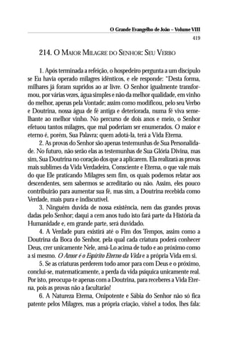 O Grande Evangelho de João – Volume VIII
                                                                       419

    214. O MAIOR MILAGRE DO SENHOR: SEU VERBO

     1. Após terminada a refeição, o hospedeiro pergunta a um discípulo
se Eu havia operado milagres idênticos, e ele responde: “Desta forma,
milhares já foram supridos ao ar livre. O Senhor igualmente transfor-
mou, por várias vezes, água simples e não da melhor qualidade, em vinho
do melhor, apenas pela Vontade; assim como modificou, pelo seu Verbo
e Doutrina, nossa água de fé antiga e deteriorada, numa fé viva seme-
lhante ao melhor vinho. No percurso de dois anos e meio, o Senhor
efetuou tantos milagres, que mal poderiam ser enumerados. O maior e
eterno é, porém, Sua Palavra; quem adotá-la, terá a Vida Eterna.
     2. As provas do Senhor são apenas testemunhas de Sua Personalida-
de. No futuro, não serão elas as testemunhas de Sua Glória Divina, mas
sim, Sua Doutrina no coração dos que a aplicarem. Ela realizará as provas
mais sublimes da Vida Verdadeira, Consciente e Eterna, o que vale mais
do que Ele praticando Milagres sem fim, os quais podemos relatar aos
descendentes, sem sabermos se acreditarão ou não. Assim, eles pouco
contribuirão para aumentar sua fé, mas sim, a Doutrina recebida como
Verdade, mais pura e indiscutível.
     3. Ninguém duvida de nossa existência, nem das grandes provas
dadas pelo Senhor; daqui a cem anos tudo isto fará parte da História da
Humanidade e, em grande parte, será duvidado.
     4. A Verdade pura existirá até o Fim dos Tempos, assim como a
Doutrina da Boca do Senhor, pela qual cada criatura poderá conhecer
Deus, crer unicamente Nele, amá-Lo acima de tudo e ao próximo como
a si mesmo. O Amor é o Espírito Eterno da Vida e a própria Vida em si.
     5. Se as criaturas perderem todo amor para com Deus e o próximo,
conclui-se, matematicamente, a perda da vida psíquica unicamente real.
Por isto, preocupa-te apenas com a Doutrina, para receberes a Vida Eter-
na, pois as provas não a facultarão!
     6. A Natureza Eterna, Onipotente e Sábia do Senhor não só fica
patente pelos Milagres, mas a própria criação, visível a todos, lhes fala:
 
