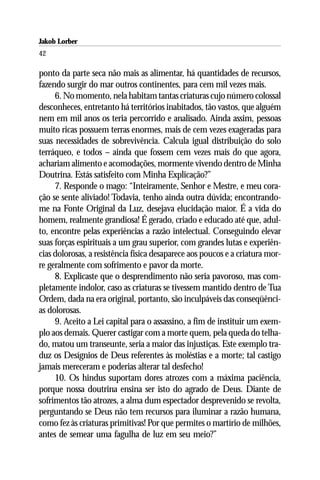 Jakob Lorber
42

ponto da parte seca não mais as alimentar, há quantidades de recursos,
fazendo surgir do mar outros continentes, para cem mil vezes mais.
     6. No momento, nela habitam tantas criaturas cujo número colossal
desconheces, entretanto há territórios inabitados, tão vastos, que alguém
nem em mil anos os teria percorrido e analisado. Ainda assim, pessoas
muito ricas possuem terras enormes, mais de cem vezes exageradas para
suas necessidades de sobrevivência. Calcula igual distribuição do solo
terráqueo, e todos – ainda que fossem cem vezes mais do que agora,
achariam alimento e acomodações, mormente vivendo dentro de Minha
Doutrina. Estás satisfeito com Minha Explicação?”
     7. Responde o mago: “Inteiramente, Senhor e Mestre, e meu cora-
ção se sente aliviado! Todavia, tenho ainda outra dúvida; encontrando-
me na Fonte Original da Luz, desejava elucidação maior. É a vida do
homem, realmente grandiosa! É gerado, criado e educado até que, adul-
to, encontre pelas experiências a razão intelectual. Conseguindo elevar
suas forças espirituais a um grau superior, com grandes lutas e experiên-
cias dolorosas, a resistência física desaparece aos poucos e a criatura mor-
re geralmente com sofrimento e pavor da morte.
     8. Explicaste que o desprendimento não seria pavoroso, mas com-
pletamente indolor, caso as criaturas se tivessem mantido dentro de Tua
Ordem, dada na era original, portanto, são inculpáveis das conseqüênci-
as dolorosas.
     9. Aceito a Lei capital para o assassino, a fim de instituir um exem-
plo aos demais. Querer castigar com a morte quem, pela queda do telha-
do, matou um transeunte, seria a maior das injustiças. Este exemplo tra-
duz os Desígnios de Deus referentes às moléstias e a morte; tal castigo
jamais mereceram e poderias alterar tal desfecho!
     10. Os hindus suportam dores atrozes com a máxima paciência,
porque nossa doutrina ensina ser isto do agrado de Deus. Diante de
sofrimentos tão atrozes, a alma dum espectador desprevenido se revolta,
perguntando se Deus não tem recursos para iluminar a razão humana,
como fez às criaturas primitivas! Por que permites o martírio de milhões,
antes de semear uma fagulha de luz em seu meio?”
 