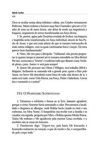 Jakob Lorber
420

Deve-se ocultar nestas obras infinitas e sábias, um Criador eternamente
Poderoso. Muito embora o homem ouça Sua Chamada e procure o Cri-
ador de uma ou de outra forma, não deixa de sentir sua impotência e
fraqueza, impossíveis de serem transformadas em força divina.
     7. Se, porém, agires pela Doutrina revelada do Senhor, tua fraqueza
e inaptidão serão transformadas em força individual, através de Seu Po-
der de Amor, o que será mais salutar do que te tornares testemunha de
mais outros milagres, com os quais continuarias fraco e inepto. Eis meu
parecer bem fundamentado!”
     8. Nisto, Me viro para o discípulo: “Nathanael, não preciso pergun-
tar-te quanto tempo te aturarei até te tornares entendido no Meu Reino!
Por isto, acrescento o “Amém” e confirmo tudo que disseste como Verda-
de plena e pura. Assim é e será para sempre!
     9. Quem Me procurar nas Obras e Milagres, terá trabalho difícil e
fatigante, facilmente se cansando sob o grande peso; quem o fizer pelo
Amor, em breve Me descobrirá como força de toda vida dentro de si, e
assim terá tudo, como Vida Eterna, sua Força, Poder e Sabedoria. Gravai
isto e transmití-o a outros!”



      215. O HOSPEDEIRO SUPERSTICIOSO

     1. Deixamos o refeitório e fomos ao ar livre, bastante agradável,
porque o vento Noroeste havia amenizado o calor. Percorremos a locali-
dade e chegamos ao albergue, onde Roklus havia curado os vinte e um
enfermos, em Meu Nome. O hospedeiro nos recebe com a família e os
curados; em seguida, pergunta por Mim, e Roklus aponta Minha Pessoa.
Todos Me rodeiam e Me agradecem pela enorme Graça recebida, e o
tavoleiro não se cansa em louvores.
     2. Finalmente digo: “Erguei-vos, pois basta Me louvardes e
honrardes realmente no coração; o que ele resolve e faz, é compartilha-
do pelo corpo todo.”
 