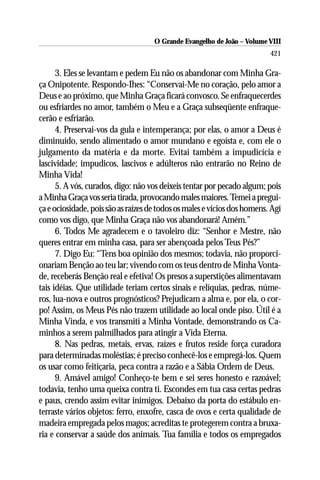 O Grande Evangelho de João – Volume VIII
                                                                          421

      3. Eles se levantam e pedem Eu não os abandonar com Minha Gra-
ça Onipotente. Respondo-Ihes: “Conservai-Me no coração, pelo amor a
Deus e ao próximo, que Minha Graça ficará convosco. Se enfraquecerdes
ou esfriardes no amor, também o Meu e a Graça subseqüente enfraque-
cerão e esfriarão.
      4. Preservai-vos da gula e intemperança; por elas, o amor a Deus é
diminuído, sendo alimentado o amor mundano e egoísta e, com ele o
julgamento da matéria e da morte. Evitai também a impudicícia e
lascividade; impudicos, lascivos e adúlteros não entrarão no Reino de
Minha Vida!
      5. A vós, curados, digo: não vos deixeis tentar por pecado algum; pois
a Minha Graça vos seria tirada, provocando males maiores. Temei a pregui-
ça e ociosidade, pois são as raízes de todos os males e vícios dos homens. Agí
como vos digo, que Minha Graça não vos abandonará! Amém.”
      6. Todos Me agradecem e o tavoleiro diz: “Senhor e Mestre, não
queres entrar em minha casa, para ser abençoada pelos Teus Pés?”
      7. Digo Eu: “Tens boa opinião dos mesmos; todavia, não proporci-
onariam Benção ao teu lar; vivendo com os teus dentro de Minha Vonta-
de, receberás Benção real e efetiva! Os presos a superstições alimentavam
tais idéias. Que utilidade teriam certos sinais e relíquias, pedras, núme-
ros, lua-nova e outros prognósticos? Prejudicam a alma e, por ela, o cor-
po! Assim, os Meus Pés não trazem utilidade ao local onde piso. Útil é a
Minha Vinda, e vos transmiti a Minha Vontade, demonstrando os Ca-
minhos a serem palmilhados para atingir a Vida Eterna.
      8. Nas pedras, metais, ervas, raízes e frutos reside força curadora
para determinadas moléstias; é preciso conhecê-los e empregá-los. Quem
os usar como feitiçaria, peca contra a razão e a Sábia Ordem de Deus.
      9. Amável amigo! Conheço-te bem e sei seres honesto e razoável;
todavia, tenho uma queixa contra ti. Escondes em tua casa certas pedras
e paus, crendo assim evitar inimigos. Debaixo da porta do estábulo en-
terraste vários objetos: ferro, enxofre, casca de ovos e certa qualidade de
madeira empregada pelos magos; acreditas te protegerem contra a bruxa-
ria e conservar a saúde dos animais. Tua família e todos os empregados
 