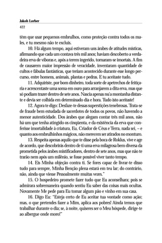 Jakob Lorber
422

têm que usar pequenos embrulhos, como proteção contra todos os ma-
les, e tu mesmo não te excluis.
      10. Há algum tempo, aqui estiveram uns árabes de atitudes místicas,
afirmando que cada um contava três mil anos; haviam descoberto a verda-
deira erva de víboras e, após a terem ingerido, tornaram-se imortais. A fim
de causarem maior impressão de veracidade, inventaram quantidade de
cultos e fábulas fantásticas, que teriam acontecido durante esse longo per-
curso, entre homens, animais, plantas e pedras. E tu aceitaste tudo.
      11. Adquiriste, por bom dinheiro, toda sorte de apetrechos de feitiça-
ria e acrescentaste uma soma em ouro para arranjarem a dita erva, mas que
só podiam trazer dentro de sete anos. Nascia apenas nu’a montanha distan-
te e devia ser colhida em determinado dia e hora. Tudo isto aceitaste!
      12. Agora te digo: Desfaze-te dessas superstições tenebrosas. Trata-se
de fraude bem estudada de sacerdotes de todos os povos, não havendo a
menor autenticidade. Dos árabes que alegam contar três mil anos, não
há um que tenha atingido os cinqüenta, e da existência da erva que con-
ferisse imortalidade à criatura, Eu, Criador de Céus e Terra, nada sei, – e
quanto aos embrulhinhos mágicos, não merecem ser atirados no monturo.
      13. Respeita apenas aquilo que te disse pela boca de Roklus, vive e age
de acordo, que descobrirás dentro de ti uma erva milagrosa bem diversa da
prometida pelos árabes mistificadores, dentro de sete anos, mas que não te
trarão nem após um milênio, se fosse possível viver tanto tempo.
      14. Eis Minha objeção contra ti. Se fores capaz de livrar-te disso
tudo para sempre, Minha Benção plena estará em teu lar; do contrário,
não, ainda que viesse Pessoalmente muitas vezes.”
      15. O hospedeiro promete fazer tudo que Eu aconselhara; pois se
admirara sobremaneira quando sentiu Eu saber das coisas mais ocultas.
Novamente Me pede para Eu tomar algum pão e vinho em sua casa.
      16. Digo Eu: “Esteja certo de Eu aceitar tua vontade como ação;
mas, o que pretendes fazer a Mim, aplica aos pobres! Ainda temos que
trabalhar durante o dia; se, à noite, quiseres ser o Meu hóspede, dirige-te
ao albergue onde moro!”
 