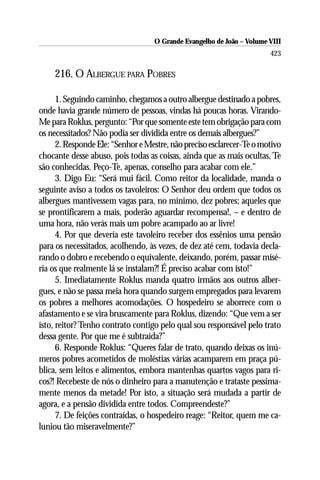 O Grande Evangelho de João – Volume VIII
                                                                       423

    216. O ALBERGUE PARA POBRES

      1. Seguindo caminho, chegamos a outro albergue destinado a pobres,
onde havia grande número de pessoas, vindas há poucas horas. Virando-
Me para Roklus, pergunto: “Por que somente este tem obrigação para com
os necessitados? Não podia ser dividida entre os demais albergues?”
      2. Responde Ele: “Senhor e Mestre, não preciso esclarecer-Te o motivo
chocante desse abuso, pois todas as coisas, ainda que as mais ocultas, Te
são conhecidas. Peço-Te, apenas, conselho para acabar com ele.”
      3. Digo Eu: “Será mui fácil. Como reitor da localidade, manda o
seguinte aviso a todos os tavoleiros: O Senhor deu ordem que todos os
albergues mantivessem vagas para, no mínimo, dez pobres; aqueles que
se prontificarem a mais, poderão aguardar recompensa!, – e dentro de
uma hora, não verás mais um pobre acampado ao ar livre!
      4. Por que deveria este tavoleiro receber dos essênios uma pensão
para os necessitados, acolhendo, às vezes, de dez até cem, todavia decla-
rando o dobro e recebendo o equivalente, deixando, porém, passar misé-
ria os que realmente lá se instalam?! É preciso acabar com isto!”
      5. Imediatamente Roklus manda quatro irmãos aos outros alber-
gues, e não se passa meia hora quando surgem empregados para levarem
os pobres a melhores acomodações. O hospedeiro se aborrece com o
afastamento e se vira bruscamente para Roklus, dizendo: “Que vem a ser
isto, reitor? Tenho contrato contigo pelo qual sou responsável pelo trato
dessa gente. Por que me é subtraída?”
      6. Responde Roklus: “Queres falar de trato, quando deixas os inú-
meros pobres acometidos de moléstias várias acamparem em praça pú-
blica, sem leitos e alimentos, embora mantenhas quartos vagos para ri-
cos?! Recebeste de nós o dinheiro para a manutenção e trataste pessima-
mente menos da metade! Por isto, a situação será mudada a partir de
agora, e a pensão dividida entre todos. Compreendeste?”
      7. De feições contraídas, o hospedeiro reage: “Reitor, quem me ca-
luniou tão miseravelmente?”
 