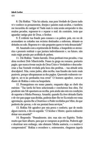 Jakob Lorber
424

      8. Diz Roklus: “Não há calunia, mas pura Verdade de Quem tudo
vê e conhece os pensamentos, desejos e paixões mais ocultos, e também
me incumbiu de castigar-te! Nada mais te resta senão arrepender-te dos
muitos pecados, regenerar-te e reparar o mal; do contrário, terás que
aguardar castigo pior de Deus, o Senhor.
      9. É evidente tua fraude para conosco e os pobres; pois, em vez de
acomodares os coitados nos recintos destinados a enfermos, deixaste-os
deitados no solo. Regenera-te e não perguntes quem te teria denunciado!”
      10. Assustado com a reprimenda de Roklus, o hospedeiro se atemo-
riza e promete restituir o que juntara indevidamente e, no futuro, não
mais exigir pensão por acolhida de pobres.
      11. Diz Roklus: “Assim fazendo, Deus perdoará teus pecados, e tua
alma receberá Dele Misericórdia. Fosses tu grego ou romano, portanto
pagão, que nunca tivesse noção do Deus Único e Verdadeiro e desconhe-
cesse a Sua Vontade revelada pela boca dos profetas, – tua atitude seria
desculpável. Mas, como judeu, aliás escriba, tuas fraudes são tanto mais
puníveis, porque ultrapassaram as dos pagãos. Querendo realmente cor-
rigir-te, ser-te-ão perdoados teus erros!” O homem agradece, curva-se
diante de Roklus e entra na hospedaria.
      12. Prosseguimos em nosso passeio, enquanto digo ao chefe dos
essênios: “Tua tarefa foi bem solucionada e concluímos boa obra. Foi
prudente não Me apontares ao escriba, pois ainda não está em condições
de suportar a Minha Presença. Amanhã, quando Eu tiver deixado Esséia
e ele vier para pagar suas dívidas, poderás dizer-lhe ter Eu estado em vossa
agremiação, aponta-lhe a Doutrina e o Poder recebidos por Mim, do que
podereis dar provas, e ele vos prestará bons serviços.”
      13. Roklus Me agradece por esta prova e conforto, que de modo
algum merecia, e diz em seguida: “Ó Senhor e Mestre, queres realmente
deixar-nos amanhã?”
      14. Respondo: “Pessoalmente, sim; mas não em Espírito. Tenho
muito que fazer alhures, para que se cumpram as profecias. Podereis agir
e doutrinar sem embargo, não obstante Minha ausência, e o motivo é
compreensível.” Roklus o reconhece e, entrementes, chegamos àquela
 