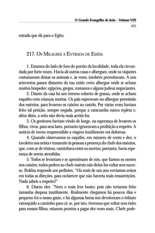 O Grande Evangelho de João – Volume VIII
                                                                         425

estrada que dá para o Egito.



     217. OS MILAGRES À ENTRADA DE ESSÉIA

     1. Estamos do lado de fora do portão da localidade, toda ela circun-
dada por forte muro. Havia ali outras casas e albergues, onde os viajantes
costumavam deixar os animais e, às vezes, também pernoitavam. A uns
setecentos passos distantes da rua existe certo albergue onde se acham
muitos hóspedes: egípcios, gregos, romanos e alguns judeus negociantes.
     2. Diante da casa há um terreno coberto de grama, onde se acham
esquifes com crianças mortas. Os pais esperavam no albergue permissão
dos essênios, para levarem os caixões ao castelo. Por várias vezes haviam
feito tal petição, sempre negada, porque a catacumba estava repleta e,
além disto, a seita não devia mais aceitá-los.
     3. Os genitores haviam vindo de longe, na esperança de levarem os
filhos, vivos, para seus lares, portanto ignoravam a proibição a respeito. A
notícia de terem empreendido a viagem inutilmente era dolorosa.
     4. Quando observamos os esquifes, em número de cento e dez, o
tavoleiro nos avista e transmite às pessoas a presença do chefe dos essênios,
que, com ar de tristeza, caminhava entre os mortos; portanto, havia espe-
rança de serem atendidas.
     5. Todos se levantam e se aproximam de nós, que líamos os nomes
nos caixões; todos pedem ao chefe essênio não deixá-los voltar sem suces-
so. Roklus responde aos pedintes: “Há mais de um ano enviamos avisos
em todas as direções, para esclarecer que não haveria mais ressurreições.
Nada sabeis a respeito?”
     6. Dizem eles: “Nem o mais leve boato; pois não teríamos feito
tamanha despesa inutilmente. Realmente chegamos há poucos dias e
pequeno foi o nosso gasto, e há algumas horas nos devolveram o tributo
extorquido a caminho para cá; se, por isto, tivermos que voltar sem êxito
para nossos filhos, estamos prontos a pagar dez vezes mais. Chefe pode-
 