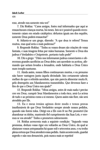 Jakob Lorber
426

roso, atende-nos somente esta vez!”
     7. Diz Roklus: “Caros amigos, fostes mal informados que aqui se
ressuscitavam crianças mortas, há meses. Isto só é possível quando recen-
temente caiam em estado cataléptico; defuntos iguais aos dos esquifes,
somente Deus poderá ressuscitar!”
     8. Adianta-se um grego, dizendo: “A que deus te referes? Temos
muitos, mas qual seria o mais poderoso?”
     9. Responde Roklus: “Todos os vossos deuses são criações de vossa
fantasia, e suas imagens feitas por mãos humanas. Somente o Deus dos
judeus é Verdadeiro e Onipotente, portanto tudo pode!”
     10. Diz o grego: “Disto nos informaram judeus comerciantes e ofe-
recemos grandes sacrifícios ao Deus deles; um sacerdote os aceitou, afir-
mando que seriam levados a Jerusalém, onde habitaria o Deus Único
num templo suntuoso.
     11. Ainda assim, nossos filhos continuavam mortos, e eu presumo
não haver vantagem junto àquela divindade. Isto certamente saberás
melhor do que o referido sacerdote, que não parecia alimentar muita fé,
pelo desrespeito aos Mandamentos transmitidos. Que devemos fazer a
fim de que o Deus Único nos ajude?”
     12. Responde Roklus: “Meus amigos, antes de mais nada é preciso
crer em Deus, cumprir Seus Mandamentos a toda risca, amá-Lo acima
de tudo e ao próximo como a si mesmo. Quem assim não fizer, não será
atendido por Ele.
     13. Eu e meus irmãos agimos deste modo e temos provas
insofismáveis de que Deus Verdadeiro sempre atende nossos pedidos,
quando não forem tolos. Dirigi-vos a Ele com fé no Pai; prometei-Lhe
abandonar os ídolos, mantendo fiel cumprimento das Suas Leis, e vere-
mos se vos atende!” Todos o prometem solenemente.
     14. Roklus acrescenta mais a seguinte condição: “Segundo vossa
promessa, deduzo vosso rigor em voltardes ao Deus Único, do qual se
afastaram vossos antepassados há quase mil e setecentos anos, e eu tenho
plena certeza que Deus atenderá vosso pedido. Assim acontecendo, guardai
segredo e não nos denuncieis, pois nunca mais se repetirá!
 