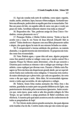 O Grande Evangelho de João – Volume VIII
                                                                          427

      15. Aqui são curadas toda sorte de moléstias, como sejam: cegueira,
mudez, surdez, artritismo, lepra, loucura e febres malignas. Aceitando tam-
bém essa afirmação, podeis abrir os esquifes para tirar os ressuscitados. Dai-
lhes um pouco de leite, em seguida caldo de carne com pão e à noite um
pouco de vinho. Acreditais realmente estarem vivas todas as crianças?”
      16. Respondem eles: “Sim, poderoso amigo do Deus Único e Ver-
dadeiro, cremos plenamente em ti.”
      17. Prossegue Roklus, à Minha Ordem interna: “Então se faça de
acordo com a vossa fé, em Nome de Jesus Jehovah Zebaoth! Abri os
caixões!” Todos obedecem e deparam com seus filhos plenamente sadios
e alegres, dos quais alguns há mais de ano estavam fechados no caixão.
      18. É compreensível a imensa satisfação dos genitores, na maioria
abastados, e os agradecimentos são intermináveis. Os pequenos são trata-
dos como fora recomendado.
      19. Nota: Poderia agora, e quase dois mil anos, alguém perguntar
como fora possível ocultar-se milagre como esse e muitos outros! Eis a
resposta: Porque Eu Mesmo assim determinei, a fim de que somente a
Doutrina pura conduza as criaturas e não o milagre que restringe o livre
arbítrio, como expliquei por diversas vezes. Durante a Minha curta Pas-
sagem na Terra tais fatos não despertavam grande alarde, por ser especial-
mente Esséia mui conhecida como milagrosa. O insucesso teria motiva-
do maior admiração que o pleno êxito, que cada um aguardava, tão certo
como o dia que segue a noite. Além disto, foi recomendado rigorosa-
mente a todos aqui socorridos, de não explorarem o milagre.
      20. Todavia, foram feitas muitas anotações dos Meus Atos e dos
essênios, guardadas na maior parte nas grandes bibliotecas do Egito, mas
posteriormente destruídas pelos maometanos ignorantes. Assim aconte-
ceu que, nesta época, quase nada se sabe dos grandes milagres do Meu
Tempo, no que também a antiga prostituta de Babel contribuiu com
eficiência. A maneira pela qual assim aconteceu será do conhecimento de
todos os pesquisadores de hoje!
      21. No Oriente ainda existem grandes anotações, das quais algumas
serão trazidas à luz do dia. Contêm muita coisa que não consta nos qua-
 