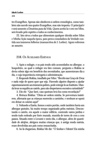 Jakob Lorber
428

tro Evangelhos. Apenas não obedecem à ordem cronológica, como tam-
bém não sucede nos quatro Evangelhos, mas não importa. O principal é
e será somente a Doutrina pura da Vida. Quem aceitá-la e crer em Mim,
será levado pelo espírito a todos os conhecimentos.
     22. Isto sirva a todos que alimentam qualquer dúvida sobre Mim
e Minha Ação naquela época, para prova consoladora da Verdade con-
tida nos inúmeros folhetos (manuscritos de J. Lorber). Agora voltemos
ao assunto.



      218. OS AUXILIARES ESSÊNIOS

     1. Após o milagre, e os pais tendo sido acomodados no albergue, o
hospedeiro, ao qual o milagre era fato comum, pergunta a Roklus se
devia cobrar algo em benefício dos necessitados, que aumentavam dia a
dia, e cuja importância entregaria à administração.
     2. Responde Roklus, insuflado por Mim: “Recebi essa Graça de Deus
e nada exijo de quem quer que seja. Havendo alguém disposto a ajudar
espontaneamente aos inúmeros pobres, pode entregá-lo ao Instituto. Man-
da levar os esquifes ao castelo, para não despertarem excessiva curiosidade!”
     3. Diz ele: “Que farei, caso queiram levá-los como recordação?”
     4. Retruca Roklus: “Dirás ser ordem minha. Se porventura insisti-
rem, afirmarás que as crianças morrerão a caminho, e nenhum se oporá
em deixar os caixões aqui!”
     5. Voltando a Esséia, fomos a outro portão, onde também havia um
albergue gratuito, há muito tempo organizado pelos essênios. Descon-
tando o castelo, era aquele o maior edifício, contendo vastos jardins e
sendo tudo rodeado por forte murada, munida de torres de cem a cem
passos. Situado entre o Levante e meio-dia, o albergue, além de quanti-
dade de aleijões, abrigava muitas crianças que, à antiga moda essênia,
eram devolvidas aos pais como ressuscitadas.
     6. Ao lá chegarmos, Roklus Me diz: “Ó Senhor e Mestre! Eis minha
 