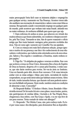 O Grande Evangelho de João – Volume VIII
                                                                       429

maior preocupação! Seria fácil curar os inúmeros aleijões e empregá-los
para qualquer serviço, mormente em Tua Presença. Acontece terem sido
eles auxiliares nas encenações de ressurreições e sabem como eram feitas as
mesmas. Recuperando a saúde e encontrando emprego em qualquer parte
do mundo, pode acontecer que venham trair nossa fraude, atirando-nos
no maior embaraço, de nenhuma utilidade para quem quer que seja.
      7. Esses enfermos de ambos os sexos, que adoecem em virtude dos
muitos esforços a que foram submetidos, me condoem e desejava socorrê-
los, pela Tua Graça. Tornando-se sãos, hão de querer reassumir o ofício
antigo que lhes trazia bastante vantagem pelos presentes recebidos dos
ricos. Não sei como agir e somente um Conselho Teu nos ajudaria.
      8. Com as crianças será mais fácil acharmos solução, porque igno-
ram o motivo de sua presença; esse fato é do conhecimento de seus edu-
cadores e enfermeiros, que todavia estão orientados acerca da nova situa-
ção. Sabem a Teu respeito e consideram a Doutrina, muito embora se-
jam pagãos.”
      9. Digo Eu: “Os aleijados são pagãos e veneram os ídolos. Faze com
que aceitem a crença no Deus Único, demonstra-lhes a força do Espírito
de Deus no homem, desperta a fé e o amor pela Doutrina, e então cura-
os, que não darão motivos para receios. Ser-vos-ão úteis no Instituto.
Uma vez fazendo parte dele, devem ficar convosco. É de vossa intenção
acabar com as coisas antigas e falsas; para tanto, necessitais de muitos
cooperadores, no que serão úteis todos que habitam nesses recintos. Além
de tudo, tendes tamanha fortuna, que durante mil anos podereis susten-
tar com facilidade mil pessoas. Deste modo, também estais em condições
de alimentar a esses. Concordas?”
      10. Responde Roklus: “Ó Senhor e Mestre, Amor, Bondade e Mise-
ricórdia eternos! De há muito foi este o meu plano; meus irmãos, porém,
não participavam de minhas idéias. Ouvindo-o de Tua Própria Boca,
chegaremos a boa ordem, com Tua Graça e Ajuda, e eu me vejo livre de
um peso enorme. Terias vontade de visitar este albergue?”
      11. Respondo: “Por Minha Causa, não; pois conheço tudo. Fa-lo-
ei por vossa causa e dos discípulos, para demonstrar-lhes as dependên-
 