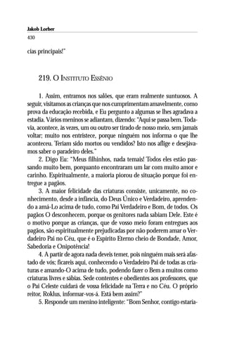 Jakob Lorber
430

cias principais!”



      219. O INSTITUTO ESSÊNIO

      1. Assim, entramos nos salões, que eram realmente suntuosos. A
seguir, visitamos as crianças que nos cumprimentam amavelmente, como
prova da educação recebida, e Eu pergunto a algumas se lhes agradava a
estadia. Vários meninos se adiantam, dizendo: “Aqui se passa bem. Toda-
via, acontece, às vezes, um ou outro ser tirado de nosso meio, sem jamais
voltar; muito nos entristece, porque ninguém nos informa o que lhe
aconteceu. Teriam sido mortos ou vendidos? Isto nos aflige e desejáva-
mos saber o paradeiro deles.”
      2. Digo Eu: “Meus filhinhos, nada temais! Todos eles estão pas-
sando muito bem, porquanto encontraram um lar com muito amor e
carinho. Espiritualmente, a maioria piorou de situação porque foi en-
tregue a pagãos.
      3. A maior felicidade das criaturas consiste, unicamente, no co-
nhecimento, desde a infância, do Deus Único e Verdadeiro, aprenden-
do a amá-Lo acima de tudo, como Pai Verdadeiro e Bom, de todos. Os
pagãos O desconhecem, porque os genitores nada sabiam Dele. Este é
o motivo porque as crianças, que de vosso meio foram entregues aos
pagãos, são espiritualmente prejudicadas por não poderem amar o Ver-
dadeiro Pai no Céu, que é o Espírito Eterno cheio de Bondade, Amor,
Sabedoria e Onipotência!
      4. A partir de agora nada deveis temer, pois ninguém mais será afas-
tado de vós; ficareis aqui, conhecendo o Verdadeiro Pai de todas as cria-
turas e amando-O acima de tudo, podendo fazer o Bem a muitos como
criaturas livres e sábias. Sede contentes e obedientes aos professores, que
o Pai Celeste cuidará de vossa felicidade na Terra e no Céu. O próprio
reitor, Roklus, informar-vos-á. Está bem assim?”
      5. Responde um menino inteligente: “Bom Senhor, contigo estaría-
 