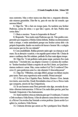 O Grande Evangelho de João – Volume VIII
                                                                       431

mos contentes. Mas o reitor nunca nos disse isto e, enquanto silenciar,
não estamos garantidos. Dize-lhe tu, para ele nos dar tal consolo, que
seremos felizes!”
      6. Digo Eu: “Ele o fará em tempo justo. Eu também sou Senhor
Poderoso, acima do reitor, e o que falo e quero, ele fará. Podeis estar
certos disto.”
      7. Obsta o menino: “Acaso és Imperador de Roma?”
      8. Respondo: “Sou muito mais Poderoso que ele. Não podeis com-
preender por enquanto a Minha Glória Infinita. Roklus vos demonstrará
tudo a tempo, e então assimilareis porque sou Senhor acima dele e do
próprio Imperador, dando-vos motivo de louvar e honrar-Me, e a alegria
será enorme por ter Eu vos visitado!”
      9. Com amabilidade, Roklus promete assim agir e as crianças se acal-
mam. Eu as abençôo e acaricio, e em seguida quero retirar-Me. Cheias de
amor e confiança elas Me rodeiam, pedindo Eu ficar mais algum tempo.
      10. Digo Eu: “A tais pedintes nada posso negar, portanto fico mais
meia hora.” Ouvindo isto, sua alegria é enorme e o menino diz confian-
te: “Senhor bondoso! Falaste a respeito de um Pai Celeste, ao Qual deve-
ríamos conhecer e amar. Mas, como conhecê-Lo? Tu O conheces? Des-
creve-O, para podermos amá-Lo, não obstante O desconheçamos!”
      11. Digo Eu: “Filhinhos, será algo difícil, porque vos faltam noções
para tanto. Farei uma experiência neste sentido. Prestai atenção!
      12. O Pai no Céu é Espírito Puro, Perfeito, Eterno e Vivo. Jamais
teve início, nem terá fim. Desde Eternidades criou o Céu e a Terra e tudo
que comporta, através de Sua Onipotência.
      13. Se um homem nesta Terra pretende criar algo, necessita da ma-
téria e diversos instrumentos. O Pai no Céu nada disto precisa, pois Sua
Vontade Onipotente é Seu Instrumento.
      14. Assim também criou as criaturas para que O conheçam, O amem
e Dele recebam a Vida Eterna. A fim de saberem como devem viver entre
si, o Pai no Céu revelou Sua Vontade a certos profetas. Quem aceitá-La e
aplicá-La, receberá a Vida Eterna.
      15. Criaturas devotas que amem ao Pai e pratiquem Seus Manda-
 