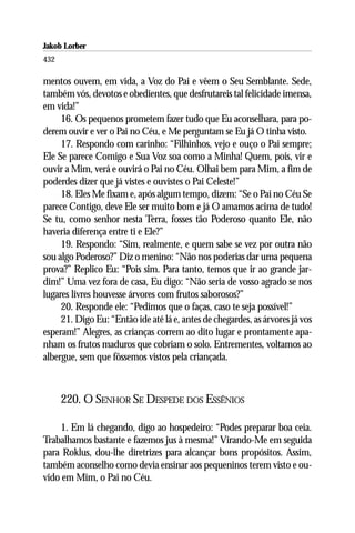 Jakob Lorber
432

mentos ouvem, em vida, a Voz do Pai e vêem o Seu Semblante. Sede,
também vós, devotos e obedientes, que desfrutareis tal felicidade imensa,
em vida!”
     16. Os pequenos prometem fazer tudo que Eu aconselhara, para po-
derem ouvir e ver o Pai no Céu, e Me perguntam se Eu já O tinha visto.
     17. Respondo com carinho: “Filhinhos, vejo e ouço o Pai sempre;
Ele Se parece Comigo e Sua Voz soa como a Minha! Quem, pois, vir e
ouvir a Mim, verá e ouvirá o Pai no Céu. Olhai bem para Mim, a fim de
poderdes dizer que já vistes e ouvistes o Pai Celeste!”
     18. Eles Me fixam e, após algum tempo, dizem: “Se o Pai no Céu Se
parece Contigo, deve Ele ser muito bom e já O amamos acima de tudo!
Se tu, como senhor nesta Terra, fosses tão Poderoso quanto Ele, não
haveria diferença entre ti e Ele?”
     19. Respondo: “Sim, realmente, e quem sabe se vez por outra não
sou algo Poderoso?” Diz o menino: “Não nos poderias dar uma pequena
prova?” Replico Eu: “Pois sim. Para tanto, temos que ir ao grande jar-
dim!” Uma vez fora de casa, Eu digo: “Não seria de vosso agrado se nos
lugares livres houvesse árvores com frutos saborosos?”
     20. Responde ele: “Pedimos que o faças, caso te seja possível!”
     21. Digo Eu: “Então ide até lá e, antes de chegardes, as árvores já vos
esperam!” Alegres, as crianças correm ao dito lugar e prontamente apa-
nham os frutos maduros que cobriam o solo. Entrementes, voltamos ao
albergue, sem que fôssemos vistos pela criançada.



      220. O SENHOR SE DESPEDE DOS ESSÊNIOS

    1. Em lá chegando, digo ao hospedeiro: “Podes preparar boa ceia.
Trabalhamos bastante e fazemos jus à mesma!” Virando-Me em seguida
para Roklus, dou-lhe diretrizes para alcançar bons propósitos. Assim,
também aconselho como devia ensinar aos pequeninos terem visto e ou-
vido em Mim, o Pai no Céu.
 