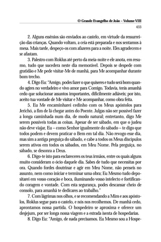 O Grande Evangelho de João – Volume VIII
                                                                         433

      2. Alguns essênios são enviados ao castelo, em virtude da ressurrei-
ção das crianças. Quando voltam, a ceia está preparada e nos sentamos à
mesa. Mais tarde, despeço-os com afazeres para a noite. Eles agradecem e
se afastam.
      3. Palestro com Roklus até perto da meia-noite e ele anota, em resu-
mo, tudo que sucedera neste dia memorável. Depois se despede com
gratidão e Me pede visitar-Me de manhã, para Me acompanhar durante
bom trecho.
      4. Digo Eu: “Amigo, podes fazer o que quiseres e tudo será bom quan-
do agires no verdadeiro e vivo amor para Comigo. Todavia, terás amanhã
cedo que solucionar assuntos importantes, dificilmente adiáveis; por isto,
aceito tua vontade de Me visitar e Me acompanhar, como obra feita.
      5. Eu Me encaminharei cedinho com os Meus apóstolos para
Jerichó, a fim de lá chegar antes do Poente. Julgas não ser possível fazer
a longa caminhada num dia, de modo natural; entretanto, digo Me
serem possíveis todas as coisas. Apesar de ser sábado, em que o judeu
não deve viajar, Eu – como Senhor igualmente do sábado – te digo que
todos podem e devem praticar o Bem em tal dia. Não revogo esse dia,
mas sim a antiga preguiça do sábado, e cabe a todos os Meus discípulos
serem ativos em todos os sábados, em Meu Nome. Pela preguiça, no
sábado, se desonra a Deus.
      6. Digo-te isto para esclareceres os teus irmãos, entre os quais alguns
muito consideram o ócio daquele dia. Sabes de tudo que necessitas por
ora. Quando fordes doutrinar e agir em Meu Nome, não penseis no
assunto, nem como iniciar e terminar uma obra; Eu Mesmo tudo depo-
sitarei em vosso coração e boca, iluminando vosso intelecto e fortifican-
do coragem e vontade. Com esta segurança, podes descansar cheio de
consolo, para amanhã te dedicares ao trabalho.”
      7. Com lágrimas nos olhos, e se recomendando a Mim e aos apósto-
los, Roklus segue para o castelo, e nós nos recolhemos. De manhã cedo,
aprontamos nossa partida. O hospedeiro se aproxima e oferece um
desjejum, por ser longa nossa viagem e a estrada isenta de hospedarias.
      8. Digo Eu: “Amigo, de nada precisamos. Eu Mesmo sou a Hospe-
 