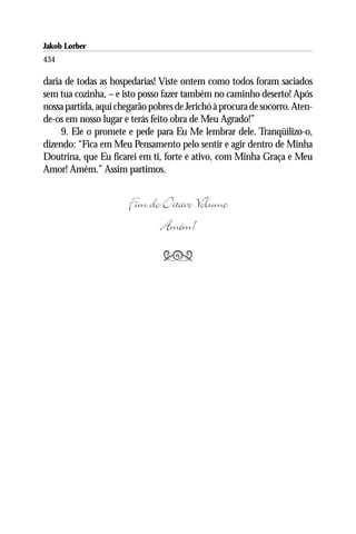 Jakob Lorber
434

daria de todas as hospedarias! Viste ontem como todos foram saciados
sem tua cozinha, – e isto posso fazer também no caminho deserto! Após
nossa partida, aqui chegarão pobres de Jerichó à procura de socorro. Aten-
de-os em nosso lugar e terás feito obra de Meu Agrado!”
     9. Ele o promete e pede para Eu Me lembrar dele. Tranqüilizo-o,
dizendo: “Fica em Meu Pensamento pelo sentir e agir dentro de Minha
Doutrina, que Eu ficarei em ti, forte e ativo, com Minha Graça e Meu
Amor! Amém.” Assim partimos.


                       Fim do Oitavo Volume
                             Amém!
                                
 