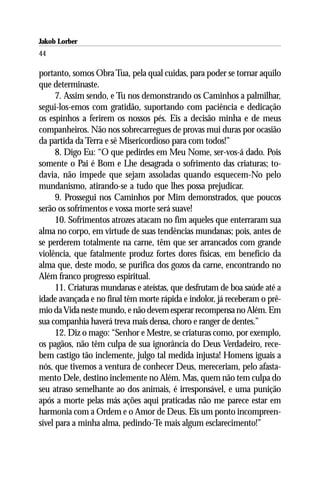 Jakob Lorber
44

portanto, somos Obra Tua, pela qual cuidas, para poder se tornar aquilo
que determinaste.
      7. Assim sendo, e Tu nos demonstrando os Caminhos a palmilhar,
segui-los-emos com gratidão, suportando com paciência e dedicação
os espinhos a ferirem os nossos pés. Eis a decisão minha e de meus
companheiros. Não nos sobrecarregues de provas mui duras por ocasião
da partida da Terra e sê Misericordioso para com todos!”
      8. Digo Eu: “O que pedirdes em Meu Nome, ser-vos-á dado. Pois
somente o Pai é Bom e Lhe desagrada o sofrimento das criaturas; to-
davia, não impede que sejam assoladas quando esquecem-No pelo
mundanismo, atirando-se a tudo que lhes possa prejudicar.
      9. Prossegui nos Caminhos por Mim demonstrados, que poucos
serão os sofrimentos e vossa morte será suave!
      10. Sofrimentos atrozes atacam no fim aqueles que enterraram sua
alma no corpo, em virtude de suas tendências mundanas; pois, antes de
se perderem totalmente na carne, têm que ser arrancados com grande
violência, que fatalmente produz fortes dores físicas, em benefício da
alma que, deste modo, se purifica dos gozos da carne, encontrando no
Além franco progresso espiritual.
      11. Criaturas mundanas e ateístas, que desfrutam de boa saúde até a
idade avançada e no final têm morte rápida e indolor, já receberam o prê-
mio da Vida neste mundo, e não devem esperar recompensa no Além. Em
sua companhia haverá treva mais densa, choro e ranger de dentes.”
      12. Diz o mago: “Senhor e Mestre, se criaturas como, por exemplo,
os pagãos, não têm culpa de sua ignorância do Deus Verdadeiro, rece-
bem castigo tão inclemente, julgo tal medida injusta! Homens iguais a
nós, que tivemos a ventura de conhecer Deus, mereceriam, pelo afasta-
mento Dele, destino inclemente no Além. Mas, quem não tem culpa do
seu atraso semelhante ao dos animais, é irresponsável, e uma punição
após a morte pelas más ações aqui praticadas não me parece estar em
harmonia com a Ordem e o Amor de Deus. Eis um ponto incompreen-
sível para a minha alma, pedindo-Te mais algum esclarecimento!”
 