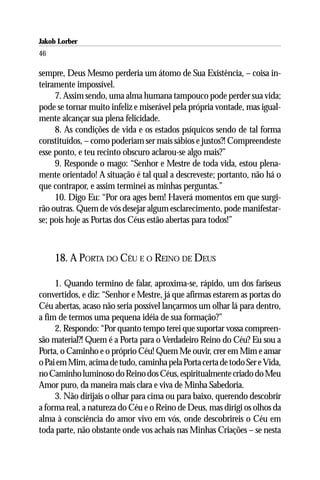 Jakob Lorber
46

sempre, Deus Mesmo perderia um átomo de Sua Existência, – coisa in-
teiramente impossível.
     7. Assim sendo, uma alma humana tampouco pode perder sua vida;
pode se tornar muito infeliz e miserável pela própria vontade, mas igual-
mente alcançar sua plena felicidade.
     8. As condições de vida e os estados psíquicos sendo de tal forma
constituídos, – como poderiam ser mais sábios e justos?! Compreendeste
esse ponto, e teu recinto obscuro aclarou-se algo mais?”
     9. Responde o mago: “Senhor e Mestre de toda vida, estou plena-
mente orientado! A situação é tal qual a descreveste; portanto, não há o
que contrapor, e assim terminei as minhas perguntas.”
     10. Digo Eu: “Por ora ages bem! Haverá momentos em que surgi-
rão outras. Quem de vós desejar algum esclarecimento, pode manifestar-
se; pois hoje as Portas dos Céus estão abertas para todos!”



     18. A PORTA DO CÉU E O REINO DE DEUS

     1. Quando termino de falar, aproxima-se, rápido, um dos fariseus
convertidos, e diz: “Senhor e Mestre, já que afirmas estarem as portas do
Céu abertas, acaso não seria possível lançarmos um olhar lá para dentro,
a fim de termos uma pequena idéia de sua formação?”
     2. Respondo: “Por quanto tempo terei que suportar vossa compreen-
são material?! Quem é a Porta para o Verdadeiro Reino do Céu? Eu sou a
Porta, o Caminho e o próprio Céu! Quem Me ouvir, crer em Mim e amar
o Pai em Mim, acima de tudo, caminha pela Porta certa de todo Ser e Vida,
no Caminho luminoso do Reino dos Céus, espiritualmente criado do Meu
Amor puro, da maneira mais clara e viva de Minha Sabedoria.
     3. Não dirijais o olhar para cima ou para baixo, querendo descobrir
a forma real, a natureza do Céu e o Reino de Deus, mas dirigi os olhos da
alma à consciência do amor vivo em vós, onde descobrireis o Céu em
toda parte, não obstante onde vos achais nas Minhas Criações – se nesta
 