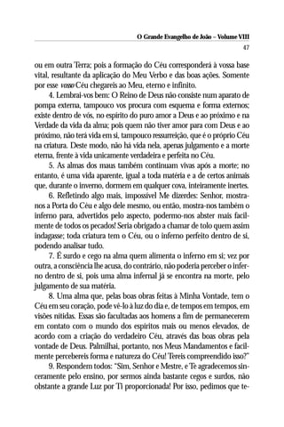 O Grande Evangelho de João – Volume VIII
                                                                        47

ou em outra Terra; pois a formação do Céu corresponderá à vossa base
vital, resultante da aplicação do Meu Verbo e das boas ações. Somente
por esse vosso Céu chegareis ao Meu, eterno e infinito.
      4. Lembrai-vos bem: O Reino de Deus não consiste num aparato de
pompa externa, tampouco vos procura com esquema e forma externos;
existe dentro de vós, no espírito do puro amor a Deus e ao próximo e na
Verdade da vida da alma; pois quem não tiver amor para com Deus e ao
próximo, não terá vida em si, tampouco ressurreição, que é o próprio Céu
na criatura. Deste modo, não há vida nela, apenas julgamento e a morte
eterna, frente à vida unicamente verdadeira e perfeita no Céu.
      5. As almas dos maus também continuam vivas após a morte; no
entanto, é uma vida aparente, igual a toda matéria e a de certos animais
que, durante o inverno, dormem em qualquer cova, inteiramente inertes.
      6. Refletindo algo mais, impossível Me dizerdes: Senhor, mostra-
nos a Porta do Céu e algo dele mesmo, ou então, mostra-nos também o
inferno para, advertidos pelo aspecto, podermo-nos abster mais facil-
mente de todos os pecados! Seria obrigado a chamar de tolo quem assim
indagasse; toda criatura tem o Céu, ou o inferno perfeito dentro de si,
podendo analisar tudo.
      7. É surdo e cego na alma quem alimenta o inferno em si; vez por
outra, a consciência lhe acusa, do contrário, não poderia perceber o infer-
no dentro de si, pois uma alma infernal já se encontra na morte, pelo
julgamento de sua matéria.
      8. Uma alma que, pelas boas obras feitas à Minha Vontade, tem o
Céu em seu coração, pode vê-lo à luz do dia e, de tempos em tempos, em
visões nítidas. Essas são facultadas aos homens a fim de permanecerem
em contato com o mundo dos espíritos mais ou menos elevados, de
acordo com a criação do verdadeiro Céu, através das boas obras pela
vontade de Deus. Palmilhai, portanto, nos Meus Mandamentos e facil-
mente percebereis forma e natureza do Céu! Tereis compreendido isso?”
      9. Respondem todos: “Sim, Senhor e Mestre, e Te agradecemos sin-
ceramente pelo ensino, por sermos ainda bastante cegos e surdos, não
obstante a grande Luz por Ti proporcionada! Por isso, pedimos que te-
 