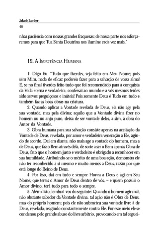 Jakob Lorber
48

nhas paciência com nossas grandes fraquezas; de nossa parte nos esforça-
remos para que Tua Santa Doutrina nos ilumine cada vez mais.”



     19. A IMPOTÊNCIA HUMANA

      1. Digo Eu: “Tudo que fizerdes, seja feito em Meu Nome; pois
sem Mim, nada de eficaz podereis fazer para a salvação de vossa alma!
E, se no final tiverdes feito tudo que foi recomendado para a conquista
da Vida eterna e verdadeira, confessai ao mundo e a vós mesmos terdes
sido servos preguiçosos e inúteis! Pois somente Deus é Tudo em tudo e
também faz as boas obras na criatura.
      2. Quando aplicar a Vontade revelada de Deus, ela não age pela
sua vontade, mas pela divina; aquilo que a Vontade divina fizer no
homem ou no anjo puro, deixa de ser vontade deles, a sim, a obra do
Autor da Vontade.
      3. Obra humana para sua salvação consiste apenas na aceitação da
Vontade de Deus, revelada, por amor e verdadeira veneração a Ele, agin-
do de acordo. Daí em diante, não mais age a vontade do homem, mas a
de Deus, que faz o Bem através dela, de sorte a ser o Bem apenas Obra de
Deus, fato que o homem justo e verdadeiro é obrigado a reconhecer em
sua humildade. Atribuindo-se o mérito de uma boa ação, demonstra ele
não ter reconhecido a si mesmo e muito menos a Deus, razão por que
está longe do Reino de Deus.
      4. Por isso, dai em tudo e sempre Honra a Deus e agi em Seu
Nome, que tereis o Amor de Deus dentro de vós, – e quem possuir o
Amor divino, terá tudo para todo o sempre.
      5. Além disto, lembrai-vos do seguinte: Quando o homem agir mal,
não obstante sabedor da Vontade divina, tal ação não é Obra de Deus,
mas do próprio homem; pois ele não submeteu sua vontade livre à de
Deus, revelada, reagindo constantemente contra Ele. Por esse meio ele se
condenou pelo grande abuso do livre arbítrio, provocando em tal ceguei-
 