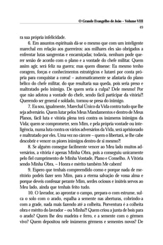 O Grande Evangelho de João – Volume VIII
                                                                        49

ra sua própria infelicidade.
      6. Em assuntos espirituais dá-se o mesmo que com um inteligente
marechal em relação aos guerreiros: aos milhares eles são obrigados a
enfrentar lutas sangrentas e encarniçadas; todavia, nenhum pode que-
rer senão de acordo com o plano e a vontade do chefe militar. Quem
assim agir, será feliz na guerra; mas quem dissesse: Eu mesmo tenho
coragem, forças e conhecimentos estratégicos e lutarei por conta pró-
pria para conquistar a coroa! – automaticamente se afastaria do plano
bélico do chefe militar, do que resultaria sua queda, pois seria preso e
maltratado pelo inimigo. De quem seria a culpa? Dele mesmo! Por
que não adotou a vontade do chefe, sendo fácil participar da vitória?!
Querendo ser general e soldado, tornou-se presa do inimigo.
      7. Eu sou, igualmente, Marechal Único da Vida contra tudo que lhe
seja adversário. Quem lutar pelos Meus Mandamentos e dentro de Meus
Planos, fácil luta e vitória plena terá contra os inúmeros inimigos da
Vida; quem se comprometer, sem Mim, e pela própria vontade ou inte-
ligência, numa luta contra os vários adversários da Vida, será aprisionado
e maltratado por eles. Uma vez no cárcere – quem o libertará, se lhe cabe
descobrir e vencer os piores inimigos dentro de si mesmo?!
      8. Se alguém consegue facilmente vencer ao Meu lado muitos ad-
versários, a vitória é apenas Minha Obra, pois a conseguiu unicamente
pelo fiel cumprimento de Minha Vontade, Plano e Conselho. A Vitória
sendo Minha Obra, – Honra e mérito também Me cabem!
      9. Espero que tenhais compreendido como e porque nada de me-
ritório podeis fazer sem Mim, para a eterna salvação de vossa alma e
porque deveis confessar perante Mim, serdes ociosos e inúteis servos ao
Meu lado, ainda que tenhais feito tudo.
      10. O lavrador, ao aprontar o campo, prepara-o com estrume, sul-
ca o solo com o arado, espalha a semente nas aberturas, cobrindo-a
com a grade, nada mais fazendo até a colheita. Porventura é a colheita
obra e mérito do lavrador – ou Minha?! Quem criou a junta de bois para
o arado? Quem lhe deu madeira e ferro, e a semente com o gérmen
vivo? Quem depositou nele inúmeros gérmens e sementes novos? De
 