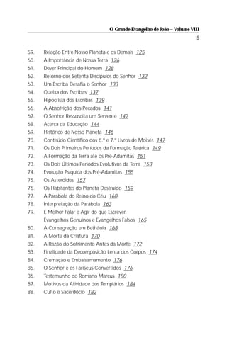 O Grande Evangelho de João – Volume VIII
                                                                          5

59.   Relação Entre Nosso Planeta e os Demais 125
60.   A Importância de Nossa Terra 126
61.   Dever Principal do Homem 128
62.   Retorno dos Setenta Discípulos do Senhor 132
63.   Um Escriba Desafia o Senhor 133
64.   Queixa dos Escribas 137
65.   Hipocrisia dos Escribas 139
66.   A Absolvição dos Pecados 141
67.   O Senhor Ressuscita um Servente 142
68.   Acerca da Educação 144
69.   Histórico de Nosso Planeta 146
70.   Conteúdo Científico dos 6.º e 7.º Livros de Moisés 147
71.   Os Dois Primeiros Períodos da Formação Telúrica 149
72.   A Formação da Terra até os Pré-Adamitas 151
73.   Os Dois Últimos Períodos Evolutivos da Terra 153
74.   Evolução Psíquica dos Pré-Adamitas 155
75.   Os Asteróides 157
76.   Os Habitantes do Planeta Destruído 159
77.   A Parábola do Reino do Céu 160
78.   Interpretação da Parábola 163
79.   É Melhor Falar e Agir do que Escrever.
      Evangelhos Genuínos e Evangelhos Falsos 165
80.   A Consagração em Bethânia 168
81.   A Morte da Criatura 170
82.   A Razão do Sofrimento Antes da Morte 172
83.   Finalidade da Decomposicão Lenta dos Corpos 174
84.   Cremação e Embalsamamento 176
85.   O Senhor e os Fariseus Convertidos 176
86.   Testemunho do Romano Marcus 180
87.   Motivos da Atividade dos Templários 184
88.   Culto e Sacerdócio 182
 