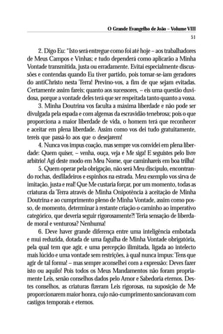 O Grande Evangelho de João – Volume VIII
                                                                        51

     2. Digo Eu: “Isto será entregue como foi até hoje – aos trabalhadores
de Meus Campos e Vinhas; e tudo dependerá como aplicarão a Minha
Vontade transmitida, justa ou erradamente. Evitai especialmente discus-
sões e contendas quando Eu tiver partido, pois tornar-se-iam geradores
do antiChristo nesta Terra! Previno-vos, a fim de que sejam evitadas.
Certamente assim fareis; quanto aos sucessores, – eis uma questão duvi-
dosa, porque a vontade deles terá que ser respeitada tanto quanto a vossa.
     3. Minha Doutrina vos faculta a máxima liberdade e não pode ser
divulgada pela espada e com algemas da escravidão tenebrosa; pois o que
proporciona a maior liberdade de vida, o homem terá que reconhecer
e aceitar em plena liberdade. Assim como vos dei tudo gratuitamente,
tereis que passá-lo aos que o desejarem!
     4. Nunca vos impus coação, mas sempre vos convidei em plena liber-
dade: Quem quiser, – venha, ouça, veja e Me siga! E seguistes pelo livre
arbítrio! Agi deste modo em Meu Nome, que caminhareis em boa trilha!
     5. Quem operar pela obrigação, não será Meu discípulo, encontran-
do rochas, desfiladeiros e espinhos na estrada. Meu exemplo vos sirva de
imitação, justa e real! Que Me custaria forçar, por um momento, todas as
criaturas da Terra através de Minha Onipotência à aceitação de Minha
Doutrina e ao cumprimento pleno de Minha Vontade, assim como pos-
so, de momento, determinar à restante criação o caminho ao imperativo
categórico, que deveria seguir rigorosamente?! Teria sensação de liberda-
de moral e venturosa? Nenhuma!
     6. Deve haver grande diferença entre uma inteligência embotada
e mui reduzida, dotada de uma fagulha de Minha Vontade obrigatória,
pela qual tem que agir, e uma percepção ilimitada, ligada ao intelecto
mais lúcido e uma vontade sem restrições, à qual nunca impus: Tens que
agir de tal forma! – mas sempre aconselhei com a expressão: Deves fazer
isto ou aquilo! Pois todos os Meus Mandamentos não foram propria-
mente Leis, senão conselhos dados pelo Amor e Sabedoria eternos. Des-
tes conselhos, as criaturas fizeram Leis rigorosas, na suposição de Me
proporcionarem maior honra, cujo não-cumprimento sancionavam com
castigos temporais e eternos.
 