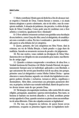 Jakob Lorber
52

      7. Muito contribuiu Moisés para tal desfecho a fim de alcançar mai-
or respeito à Vontade de Deus. Outros fizeram o mesmo, e os atuais
fariseus atingiram o ponto culminante, não só da tolice, mas da conse-
qüente maldade. A situação do judaísmo, tão precária, é o efeito da legis-
lação de Meus Conselhos. Como pode uma lei combinar com o livre
arbítrio e o intelecto, igualmente livre e ilimitado?
      8. O livre arbítrio certamente aceitará com gratidão uma elucidação
do seu intelecto, como Graça do Alto; uma Lei obrigatória, ele amaldiço-
ará com a vontade e a alma. Por isto é condenado e, ipso facto, amaldiço-
ado quem se acha debaixo da Lei categórica.
      9. Quem, portanto, der Leis categóricas em Meu Nome, dará às
criaturas, em vez de Minha Bênção, o fardo pesado e o jugo duro da
maldição, fazendo-as novamente escravas do pecado e do julgamento.
      10. Por esse motivo, vosso cuidado na divulgação de Meus Man-
damentos deve ser dirigido em não acumulardes peso maior, mas libertá-
los do antigo jugo!
      11. Quando a criatura compreender e reconhecer, de alma livre, a
Verdade luminosa da Doutrina e de Minha Vontade Paternal, ela espon-
taneamente formará uma Lei individual, aplicando-a com liberdade, o
que unicamente lhe servirá para benefício real de sua alma; isto porque,
primeiro: uma Lei obrigatória é contra Minha Ordem Divina – apenas
obscurece e nunca ilumina; segundo: em virtude dos legisladores se arro-
garem poderes elevados e exclusivos, tornam-se altivos, orgulhosos e
dominadores. Além disto, acrescentam aos princípios puramente divi-
nos, os próprios, inclusive sua vontade individual, diante da qual os cren-
tes devem tremer mais do que perante Deus.
      12. Tal situação cria superstição tenebrosa, ódio contra fiéis de outras
religiões, perseguição, assassínios e guerras exterminadoras. Para tanto, os
homens se baseiam em incríveis absurdos e, no final, acreditam prestar
serviço agradável a Deus, quando cometem os piores crimes aos semelhan-
tes de seitas diferentes. Disto são culpados somente os legisladores!
      13. Por isso, ao chegarem no inferno, de quem foram servos
prestimosos, ocuparão os primeiros lugares entre os legisladores incle-
 