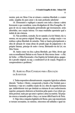 O Grande Evangelho de João – Volume VIII
                                                                        53

mentes; pois em Meus Céus só reinam a máxima liberdade e a maior
união, surgidas do puro amor e da mais profunda sabedoria!
      14. Demonstrei e expliquei o assunto com toda a clareza e sabeis
livremente o que considerar, como divulgadores de Meu Evangelho. Al-
gum de vós ou vossos discípulos pretendendo agir inversamente, serão
advertidos, sem coação interna. Os maus resultados apontarão qual a
índole de tais criaturas.
      15. Não acrediteis, contudo, Eu ter sustado a Lei de Moisés; ela é a
mesma, em sua pureza original. Revogo, apenas, a antiga coação e vos
restituo a plena liberdade de antanho. Nisto se baseia principalmente a
obra de salvação de vossas almas do pesado jugo do julgamento e do
próprio Satanaz, príncipe de noite e trevas, libertando-vos da Lei, em
Meu Nome.
      16. Assim como vos dou a plena liberdade, por Mim, deveis agir
com os semelhantes! Batizai-os em Nome de Meu eterno Amor – o Pai;
do Verbo – o Filho Encarnado; e Seu Espírito da Verdade plena, apagan-
do o pecado original, ou seja, a condenável Lei de coação. Pergunto se
compreendestes o problema.”



    21. AGRÍCOLA PEDE CONSELHO PARA A EDUCAÇÃO
    DA JUVENTUDE


     1. Todos respondem afirmativamente, enquanto Agrícola se adianta
dizendo: “Senhor e Mestre, compreendo a fundo a Tua Verdade pura e
luminosa, e vejo ser a maldita coação da Lei, obra da cegueira humana
que, infalivelmente terá que destituir as criaturas de um conhecimento
superior, porquanto obstroem as fronteiras pelas quais a Luz celeste po-
deria penetrar, razão por que atrai e oprime a alma na matéria. Tal preju-
ízo cresceu a tamanho poder e força, a se tornar difícil bani-lo da Terra.
     2. Haja vista a máquina legislativa de Roma, para cuja manutenção
se tornam necessários, no mínimo, oitocentos mil soldados e igual nú-
 