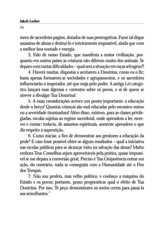 Jakob Lorber
54

mero de sacerdotes pagãos, dotados de suas prerrogativas. Furar tal dique
assassino de almas e destruí-lo é inteiramente impossível, ainda que com
a melhor boa vontade e energia.
     3. Falo de nosso Estado, que manifesta a maior civilização, por-
quanto em outros países as criaturas não diferem muito dos animais. Se
deparo com tantas dificuldades – qual será a situação em raças selvagens?!
     4. Haverá muitas, dispostas a aceitarem a Doutrina, como eu o fiz;
basta apenas formarem-se sociedades e agrupamentos, e os sacerdotes
influenciarão o imperador, até que reaja pelo poder. A antiga Lei categó-
rica lançará suas algemas e correntes sobre os povos, e ai de quem se
atrever a divulgar Tua Doutrina!
     5. A essas considerações acresce um ponto importante: a educação
desde o berço! Quantas crianças são mal-educadas pelo excessivo mimo
ou a severidade tiranizadora! Além disso, existem, para as classes privile-
giadas, escolas sujeitas ao regime sacerdotal, onde aprendem a ler, escre-
ver e contar; todavia, de assuntos espirituais, somente aprendem o que
diz respeito à superstição.
     6. Como iniciar, a fim de demonstrar aos genitores a educação da
prole? E caso fosse possível obter-se alguns resultados – qual a iniciativa
nas escolas públicas para se alcançar êxito na salvação das almas? Muito
embora Teus Conselhos sejam aproveitáveis pela prática, quase impossí-
vel se me depara a conversão geral. Preciso é Tua Onipotência entrar em
ação, do contrário, nada se conseguirá com a Humanidade até o Fim
dos Tempos.
     7. Não sou profeta, mas velho político, e conheço a máquina do
Estado e os povos; portanto, posso prognosticar qual o efeito de Tua
Doutrina. Por isso, Te peço demonstrares os meios certos para passá-la
aos semelhantes.”
 
