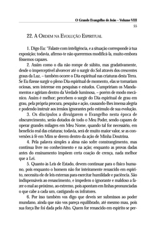 O Grande Evangelho de João – Volume VIII
                                                                         55

     22. A ORDEM NA EVOLUÇÃO ESPIRITUAL

     1. Digo Eu: “Falaste com inteligência, e a situação corresponde à tua
exposição; todavia, afirmo-te não querermos modificá-la, muito embora
fôssemos capazes.
     2. Assim como o dia não rompe de súbito, mas gradativamente,
desde o imperceptível alvorecer até o surgir do Sol através dos crescentes
graus da Luz, – também ocorre o Dia espiritual nas criaturas desta Terra.
Se Eu fizesse surgir o pleno Dia espiritual de momento, elas se tornariam
ociosas, sem interesse em pesquisas e estudos. Cumpririam os Manda-
mentos e agiriam dentro da Verdade luminosa, – porém de modo mecâ-
nico. Assim é melhor; percebem o surgir do Dia espiritual de grau em
grau, pela própria procura, pesquisa e ação, causando-lhes imensa alegria
e podendo instruir aos irmãos ignorantes pelo estímulo de sua evolução.
     3. Os discípulos a divulgarem o Evangelho nesta época de
obscurecimento, serão dotados de todo o Meu Poder, sendo capazes de
operar grandes milagres em Meu Nome, quando tal for necessário, em
benefício real das criaturas; todavia, será de muito maior valor, se as con-
versões à fé em Mim se derem dentro da ação de Minha Doutrina.
     4. Pela palavra simples a alma não sofre constrangimento, mas
continua livre no conhecimento e na ação; enquanto as provas dadas
antes do ensinamento impõem certa coação de crença, nada melhor
que a Lei.
     5. Quanto às Leis de Estado, devem continuar para o físico huma-
no, pois enquanto o homem não for inteiramente renascido em espíri-
to, necessita ele de leis externas para exercitar humildade e paciência. São
indispensáveis ao renascimento, e impedem o ignorante e maldoso a fa-
zer o mal ao próximo, ao extremo, pois apontam em linhas pronunciadas
o que cabe a cada um, castigando os infratores.
     6. Por isso também vos digo que deveis ser submissos ao poder
mundano, ainda que não vos pareça equilibrado, até mesmo mau, pois
sua força lhe foi dada pelo Alto. Quem for renascido em espírito se per-
 