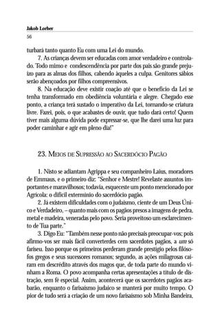 Jakob Lorber
56

turbará tanto quanto Eu com uma Lei do mundo.
      7. As crianças devem ser educadas com amor verdadeiro e controla-
do. Todo mimo e condescendência por parte dos pais são grande preju-
ízo para as almas dos filhos, cabendo àqueles a culpa. Genitores sábios
serão abençoados por filhos compreensivos.
      8. Na educação deve existir coação até que o benefício da Lei se
tenha transformado em obediência voluntária e alegre. Chegado esse
ponto, a criança terá sustado o imperativo da Lei, tornando-se criatura
livre. Fazei, pois, o que acabastes de ouvir, que tudo dará certo! Quem
tiver mais alguma dúvida pode expressar-se, que lhe darei uma luz para
poder caminhar e agir em pleno dia!”



     23. MEIOS DE SUPRESSÃO AO SACERDÓCIO PAGÃO

      1. Nisto se adiantam Agrippa e seu companheiro Laius, moradores
de Emmaus, e o primeiro diz: “Senhor e Mestre! Revelaste assuntos im-
portantes e maravilhosos; todavia, esqueceste um ponto mencionado por
Agrícola: o difícil extermínio do sacerdócio pagão.
      2. Já existem dificuldades com o judaísmo, ciente de um Deus Úni-
co e Verdadeiro, – quanto mais com os pagãos presos a imagens de pedra,
metal e madeira, veneradas pelo povo. Seria proveitoso um esclarecimen-
to de Tua parte.”
      3. Digo Eu: “Também nesse ponto não precisais preocupar-vos; pois
afirmo-vos ser mais fácil converterdes cem sacerdotes pagãos, a um só
fariseu. Isso porque os primeiros perderam grande prestígio pelos filóso-
fos gregos e seus sucessores romanos; segundo, as ações milagrosas caí-
ram em descrédito através dos magos que, de toda parte do mundo vi-
nham a Roma. O povo acompanha certas apresentações a título de dis-
tração, sem fé especial. Assim, acontecerá que os sacerdotes pagãos aca-
barão, enquanto o farisaísmo judaico se manterá por muito tempo. O
pior de tudo será a criação de um novo farisaísmo sob Minha Bandeira,
 