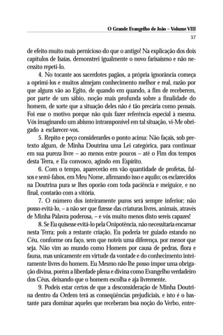 O Grande Evangelho de João – Volume VIII
                                                                           57

de efeito muito mais pernicioso do que o antigo! Na explicação dos dois
capítulos de Isaías, demonstrei igualmente o novo farisaísmo e não ne-
cessito repeti-lo.
      4. No tocante aos sacerdotes pagãos, a própria ignorância começa
a oprimi-los e muitos almejam conhecimento melhor e real, razão por
que alguns vão ao Egito, de quando em quando, a fim de receberem,
por parte de um sábio, noção mais profunda sobre a finalidade do
homem, de sorte que a situação deles não é tão precária como pensais.
Foi esse o motivo porque não quis fazer referência especial à mesma.
Vós imaginando um abismo intransponível em tal situação, vi-Me obri-
gado a esclarecer-vos.
      5. Repito e peço considerardes o ponto acima: Não façais, sob pre-
texto algum, de Minha Doutrina uma Lei categórica, para continuar
em sua pureza livre – ao menos entre poucos – até o Fim dos tempos
desta Terra, e Eu convosco, agindo em Espírito.
      6. Com o tempo, aparecerão em vão quantidade de profetas, fal-
sos e semi-falsos, em Meu Nome, afirmando isso e aquilo; os esclarecidos
na Doutrina pura se lhes oporão com toda paciência e meiguice, e no
final, contarão com a vitória.
      7. O número dos inteiramente puros será sempre inferior; não
posso evitá-lo, – a não ser que fizesse das criaturas livres, animais, através
de Minha Palavra poderosa, – e vós muito menos disto sereis capazes!
      8. Se Eu quisesse evitá-lo pela Onipotência, não necessitaria encarnar
nesta Terra; pois a restante criação, Eu poderia ter guiado estando no
Céu, conforme ora faço, sem que noteis uma diferença, por menor que
seja. Não vim ao mundo como Homem por causa de pedras, flora e
fauna, mas unicamente em virtude da vontade e do conhecimento intei-
ramente livres do homem. Eu Mesmo não lhe posso impor uma obriga-
ção divina, porém a liberdade plena e divina como Evangelho verdadeiro
dos Céus, deixando que o homem escolha e aja livremente.
      9. Podeis estar certos de que a desconsideração de Minha Doutri-
na dentro da Ordem terá as conseqüências prejudiciais, e isto é o bas-
tante para dominar aqueles que receberam boa noção do Verbo, entre-
 