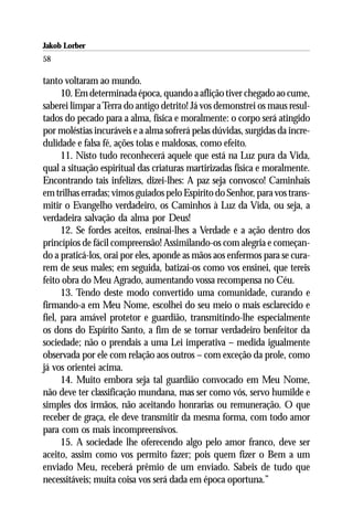 Jakob Lorber
58

tanto voltaram ao mundo.
      10. Em determinada época, quando a aflição tiver chegado ao cume,
saberei limpar a Terra do antigo detrito! Já vos demonstrei os maus resul-
tados do pecado para a alma, física e moralmente: o corpo será atingido
por moléstias incuráveis e a alma sofrerá pelas dúvidas, surgidas da incre-
dulidade e falsa fé, ações tolas e maldosas, como efeito.
      11. Nisto tudo reconhecerá aquele que está na Luz pura da Vida,
qual a situação espiritual das criaturas martirizadas física e moralmente.
Encontrando tais infelizes, dizei-lhes: A paz seja convosco! Caminhais
em trilhas erradas; vimos guiados pelo Espírito do Senhor, para vos trans-
mitir o Evangelho verdadeiro, os Caminhos à Luz da Vida, ou seja, a
verdadeira salvação da alma por Deus!
      12. Se fordes aceitos, ensinai-lhes a Verdade e a ação dentro dos
princípios de fácil compreensão! Assimilando-os com alegria e começan-
do a praticá-los, orai por eles, aponde as mãos aos enfermos para se cura-
rem de seus males; em seguida, batizai-os como vos ensinei, que tereis
feito obra do Meu Agrado, aumentando vossa recompensa no Céu.
      13. Tendo deste modo convertido uma comunidade, curando e
firmando-a em Meu Nome, escolhei do seu meio o mais esclarecido e
fiel, para amável protetor e guardião, transmitindo-lhe especialmente
os dons do Espírito Santo, a fim de se tornar verdadeiro benfeitor da
sociedade; não o prendais a uma Lei imperativa – medida igualmente
observada por ele com relação aos outros – com exceção da prole, como
já vos orientei acima.
      14. Muito embora seja tal guardião convocado em Meu Nome,
não deve ter classificação mundana, mas ser como vós, servo humilde e
simples dos irmãos, não aceitando honrarias ou remuneração. O que
receber de graça, ele deve transmitir da mesma forma, com todo amor
para com os mais incompreensivos.
      15. A sociedade lhe oferecendo algo pelo amor franco, deve ser
aceito, assim como vos permito fazer; pois quem fizer o Bem a um
enviado Meu, receberá prêmio de um enviado. Sabeis de tudo que
necessitáveis; muita coisa vos será dada em época oportuna.”
 