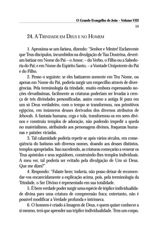 O Grande Evangelho de João – Volume VIII
                                                                       59

    24. A TRINDADE EM DEUS E NO HOMEM

     1. Aproxima-se um fariseu, dizendo: “Senhor e Mestre! Esclareceste
que Teus discípulos, incumbidos na divulgação de Tua Doutrina, deveri-
am batizar em Nome do Pai – o Amor; – do Verbo, o Filho ou a Sabedo-
ria do Pai; e em Nome do Espírito Santo, – a Vontade Onipotente do Pai
e do Filho.
     2. Penso o seguinte: se eles batizarem somente em Teu Nome, ou
apenas em Nome do Pai, poderia surgir um empecilho através de diver-
gências. Pela terminologia da trindade, muito embora expressando no-
ções elevadíssimas, facilmente as criaturas poderiam ser levadas à cren-
ça de três divindades personificadas, assim como a antiga fé pura em
um só Deus verdadeiro, com o tempo se transformou, nos primitivos
egípcios, em inúmeros deuses derivados dos diversos atributos de
Jehovah. A fantasia humana, cega e tola, transformou-os em seres divi-
nos e construiu templos de adoração, não podendo impedir a queda
no materialismo, atribuindo aos personagens divinos, fraquezas huma-
nas e paixões viciadas.
     3. Tal calamidade poderia repetir-se após vários séculos, em conse-
qüência do batismo sob diversos nomes, doando aos deuses distintos,
templos apropriados. Isso sucedendo, as criaturas começarão a venerar os
Teus apóstolos e seus seguidores, construindo-lhes templos individuais.
A meu ver, tal poderia ser evitado pela divulgação de Um só Deus.
Que me dizes?”
     4. Respondo: “Falaste bem; todavia, não posso deixar de recomen-
dar-vos encarecidamente a explicação acima, pois, pela terminologia da
Trindade, o Ser Divino é representado em sua totalidade.
     5. É bem verdade poder surgir uma espécie de tríplice individualida-
de divina para uma criatura de compreensão fraca; entretanto, não é
possível modificar a Verdade profunda e intrínseca.
     6. O homem é criado à Imagem de Deus, e quem quiser conhecer a
si mesmo, terá que aprender sua tríplice individualidade. Tens um corpo,
 