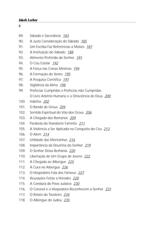 Jakob Lorber
6

89.    Sábado e Sacerdócio 183
90.    A Justa Consideração do Sábado 185
91.    Um Escriba Faz Referências a Moisés 187
92.    A Instituição do Sábado 188
93.    Alimento Preferido do Senhor 191
94.    O Céu Estelar 192
95.    A Força nas Coisas Mínimas 194
96.    A Formação do Vento 195
97.    A Pesquisa Científica 197
98.    Vigilância da Alma 198
99.    Profecias Cumpridas e Profecias não Cumpridas.
       O Livre Arbítrio Humano e a Onisciência de Deus 200
100.   Hábitos 202
101.   O Bando de Grous 204
102.   Sentido Espiritual do Vôo dos Grous 206
103.   A Chegada dos Romanos 209
104.   Parábola do Viandante Faminto 211
105.   A Violência a Ser Aplicada na Conquista do Céu 213
106.   O Além 214
107.   Utilidade das Montanhas 216
108.   Importância da Doutrina do Senhor 219
109.   O Senhor Deixa Bethânia 220
110.   Libertação de Um Grupo de Jovens 222
111.   A Chegada ao Albergue 225
112.   A Cura no Albergue 226
113.   O Hospedeiro Fala dos Fariseus 227
114.   Acusações Feitas a Herodes 228
115.   A Conduta do Povo Judaico 230
116.   O Coronel e o Hospedeiro Reconhecem o Senhor 231
117.   O Relato do Tavoleiro 234
118.   O Albergue do Judeu 235
 