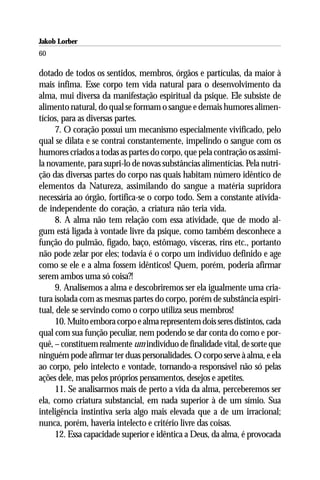 Jakob Lorber
60

dotado de todos os sentidos, membros, órgãos e partículas, da maior à
mais ínfima. Esse corpo tem vida natural para o desenvolvimento da
alma, mui diversa da manifestação espiritual da psique. Ele subsiste de
alimento natural, do qual se formam o sangue e demais humores alimen-
tícios, para as diversas partes.
     7. O coração possui um mecanismo especialmente vivificado, pelo
qual se dilata e se contrai constantemente, impelindo o sangue com os
humores criados a todas as partes do corpo, que pela contração os assimi-
la novamente, para supri-lo de novas substâncias alimentícias. Pela nutri-
ção das diversas partes do corpo nas quais habitam número idêntico de
elementos da Natureza, assimilando do sangue a matéria supridora
necessária ao órgão, fortifica-se o corpo todo. Sem a constante ativida-
de independente do coração, a criatura não teria vida.
     8. A alma não tem relação com essa atividade, que de modo al-
gum está ligada à vontade livre da psique, como também desconhece a
função do pulmão, fígado, baço, estômago, vísceras, rins etc., portanto
não pode zelar por eles; todavia é o corpo um indivíduo definido e age
como se ele e a alma fossem idênticos! Quem, porém, poderia afirmar
serem ambos uma só coisa?!
     9. Analisemos a alma e descobriremos ser ela igualmente uma cria-
tura isolada com as mesmas partes do corpo, porém de substância espiri-
tual, dele se servindo como o corpo utiliza seus membros!
     10. Muito embora corpo e alma representem dois seres distintos, cada
qual com sua função peculiar, nem podendo se dar conta do como e por-
quê, – constituem realmente um indivíduo de finalidade vital, de sorte que
ninguém pode afirmar ter duas personalidades. O corpo serve à alma, e ela
ao corpo, pelo intelecto e vontade, tornando-a responsável não só pelas
ações dele, mas pelos próprios pensamentos, desejos e apetites.
     11. Se analisarmos mais de perto a vida da alma, perceberemos ser
ela, como criatura substancial, em nada superior à de um símio. Sua
inteligência instintiva seria algo mais elevada que a de um irracional;
nunca, porém, haveria intelecto e critério livre das coisas.
     12. Essa capacidade superior e idêntica a Deus, da alma, é provocada
 