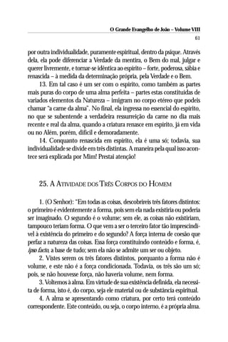 O Grande Evangelho de João – Volume VIII
                                                                           61

por outra individualidade, puramente espiritual, dentro da psique. Através
dela, ela pode diferenciar a Verdade da mentira, o Bem do mal, julgar e
querer livremente, e tornar-se idêntica ao espírito – forte, poderosa, sábia e
renascida – à medida da determinação própria, pela Verdade e o Bem.
     13. Em tal caso é um ser com o espírito, como também as partes
mais puras do corpo de uma alma perfeita – partes estas constituídas de
variados elementos da Natureza – imigram no corpo etéreo que podeis
chamar “a carne da alma”. No final, ela ingressa no essencial do espírito,
no que se subentende a verdadeira ressurreição da carne no dia mais
recente e real da alma, quando a criatura renasce em espírito, já em vida
ou no Além, porém, difícil e demoradamente.
     14. Conquanto renascida em espírito, ela é uma só; todavia, sua
individualidade se divide em três distintas. A maneira pela qual isso acon-
tece será explicada por Mim! Prestai atenção!



     25. A ATIVIDADE DOS TRÊS CORPOS DO HOMEM

      1. (O Senhor): “Em todas as coisas, descobrireis três fatores distintos:
o primeiro é evidentemente a forma, pois sem ela nada existiria ou poderia
ser imaginado. O segundo é o volume; sem ele, as coisas não existiriam,
tampouco teriam forma. O que vem a ser o terceiro fator tão imprescindí-
vel à existência do primeiro e do segundo? A força interna de coesão que
perfaz a natureza das coisas. Essa força constituindo conteúdo e forma, é,
ipso facto, a base de tudo; sem ela não se admite um ser ou objeto.
      2. Vistes serem os três fatores distintos, porquanto a forma não é
volume, e este não é a força condicionada. Todavia, os três são um só;
pois, se não houvesse força, não haveria volume, nem forma.
      3. Voltemos à alma. Em virtude de sua existência definida, ela necessi-
ta de forma, isto é, do corpo, seja ele material ou de substância espiritual.
      4. A alma se apresentando como criatura, por certo terá conteúdo
correspondente. Este conteúdo, ou seja, o corpo interno, é a própria alma.
 