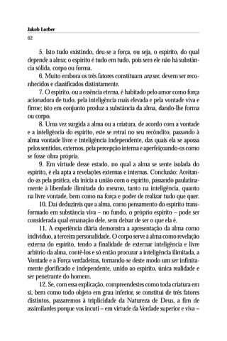 Jakob Lorber
62

     5. Isto tudo existindo, deu-se a força, ou seja, o espírito, do qual
depende a alma; o espírito é tudo em tudo, pois sem ele não há substân-
cia sólida, corpo ou forma.
     6. Muito embora os três fatores constituam um ser, devem ser reco-
nhecidos e classificados distintamente.
     7. O espírito, ou a essência eterna, é habitado pelo amor como força
acionadora de tudo, pela inteligência mais elevada e pela vontade viva e
firme; isto em conjunto produz a substância da alma, dando-lhe forma
ou corpo.
     8. Uma vez surgida a alma ou a criatura, de acordo com a vontade
e a inteligência do espírito, este se retrai no seu recôndito, passando à
alma vontade livre e inteligência independente, das quais ela se apossa
pelos sentidos, externos, pela percepção interna e aperfeiçoando-os como
se fosse obra própria.
     9. Em virtude desse estado, no qual a alma se sente isolada do
espírito, é ela apta a revelações externas e internas. Conclusão: Aceitan-
do-as pela prática, ela inicia a união com o espírito, passando paulatina-
mente à liberdade ilimitada do mesmo, tanto na inteligência, quanto
na livre vontade, bem como na força e poder de realizar tudo que quer.
     10. Daí deduzireis que a alma, como pensamento do espírito trans-
formado em substância viva – no fundo, o próprio espírito – pode ser
considerada qual emanação dele, sem deixar de ser o que ela é.
     11. A experiência diária demonstra a apresentação da alma como
indivíduo, a terceira personalidade. O corpo serve à alma como revelação
externa do espírito, tendo a finalidade de externar inteligência e livre
arbítrio da alma, contê-los e só então procurar a inteligência ilimitada, a
Vontade e a Força verdadeiras, tornando-se deste modo um ser infinita-
mente glorificado e independente, unido ao espírito, única realidade e
ser penetrante do homem.
     12. Se, com essa explicação, compreendestes como toda criatura em
si, bem como todo objeto em grau inferior, se constitui de três fatores
distintos, passaremos à triplicidade da Natureza de Deus, a fim de
assimilardes porque vos incuti – em virtude da Verdade superior e viva –
 